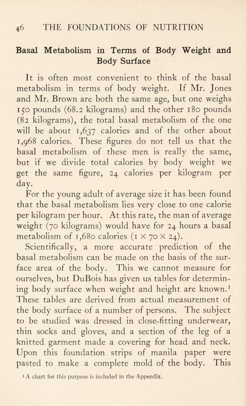 Basal Metabolism in Terms of Body Weight and Body Surface It is often most convenient to think of the basal metabolism in terms of body weight. If Mr. Jones and Mr. Brown are both the same age, but one weighs 150 pounds (68.2 kilograms) and the other 180 pounds (82 kilograms), the total basal metabolism of the one will be about 1,637 calories and of the other about 1,968 calories. These figures do not tell us that the basal metabolism of these men is really the same, but if we divide total calories by body weight we get the same figure, 24 calories per kilogram per day. For the young adult of average size it has been found that the basal metabolism lies very close to one calorie per kilogram per hour. At this rate, the man of average weight (70 kilograms) would have for 24 hours a basal metabolism of 1,680 calories (1 X 70 X 24). Scientifically, a more accurate prediction of the basal metabolism can be made on the basis of the sur- face area of the body. This we cannot measure for ourselves, but DuBois has given us tables for determin- ing body surface when weight and height are known.1 These tables are derived from actual measurement of the body surface of a number of persons. The subject to be studied was dressed in close-fitting underwear, thin socks and gloves, and a section of the leg of a knitted garment made a covering for head and neck. Upon this foundation strips of manila paper were pasted to make a complete mold of the body. This 1 A chart for this purpose is included in the Appendix.
