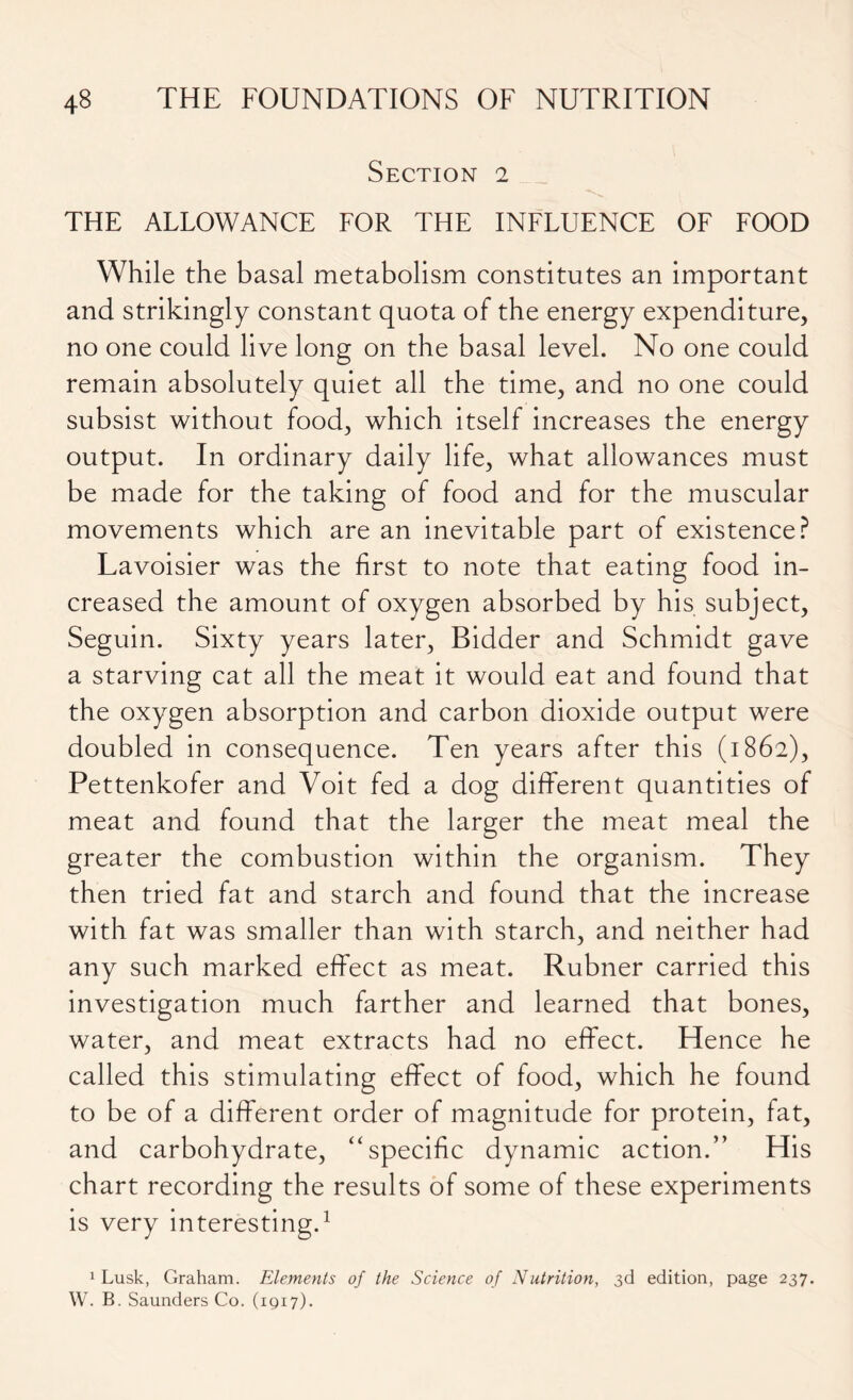 Section 2 THE ALLOWANCE FOR THE INFLUENCE OF FOOD While the basal metabolism constitutes an important and strikingly constant quota of the energy expenditure, no one could live long on the basal level. No one could remain absolutely quiet all the time, and no one could subsist without food, which itself increases the energy output. In ordinary daily life, what allowances must be made for the taking of food and for the muscular movements which are an inevitable part of existence? Lavoisier was the first to note that eating food in- creased the amount of oxygen absorbed by his subject, Seguin. Sixty years later, Bidder and Schmidt gave a starving cat all the meat it would eat and found that the oxygen absorption and carbon dioxide output were doubled in consequence. Ten years after this (1862), Pettenkofer and Voit fed a dog different quantities of meat and found that the larger the meat meal the greater the combustion within the organism. They then tried fat and starch and found that the increase with fat was smaller than with starch, and neither had any such marked effect as meat. Rubner carried this investigation much farther and learned that bones, water, and meat extracts had no effect. Hence he called this stimulating effect of food, which he found to be of a different order of magnitude for protein, fat, and carbohydrate, “specific dynamic action.” His chart recording the results of some of these experiments is very interesting.1 1 Lusk, Graham. Elements of the Science of Nutrition, 3d edition, page 237. W. B. Saunders Co. (1917).