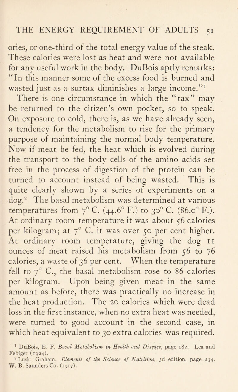 ories, or one-third of the total energy value of the steak. These calories were lost as heat and were not available for any useful work in the body. DuBois aptly remarks: “In this manner some of the excess food is burned and wasted just as a surtax diminishes a large income.”1 There is one circumstance in which the “tax” may be returned to the citizen’s own pocket, so to speak. On exposure to cold, there is, as we have already seen, a tendency for the metabolism to rise for the primary purpose of maintaining the normal body temperature. Now if meat be fed, the heat which is evolved during the transport to the body cells of the amino acids set free in the process of digestion of the protein can be turned to account instead of being wasted. This is quite clearly shown by a series of experiments on a dog.2 The basal metabolism was determined at various temperatures from 70 C. (44.6° F.) to 30° C. (86.o° F.). At ordinary room temperature it was about 56 calories per kilogram; at 70 C. it was over 50 per cent higher. At ordinary room temperature, giving the dog 11 ounces of meat raised his metabolism from 56 to 76 calories, a waste of 36 per cent. When the temperature fell to 70 C., the basal metabolism rose to 86 calories per kilogram. Upon being given meat in the same amount as before, there was practically no increase in the heat production. The 20 calories which were dead loss in the first instance, when no extra heat was needed, were turned to good account in the second case, in which heat equivalent to 30 extra calories was required. 1 DuBois, E. F. Basal Metabolism in Health and Disease, page 182. Lea and Febiger (1924). 2 Lusk, Graham. Elements of the Science of Nutrition, 3d edition, page 234. W. B. Saunders Co. (1917).