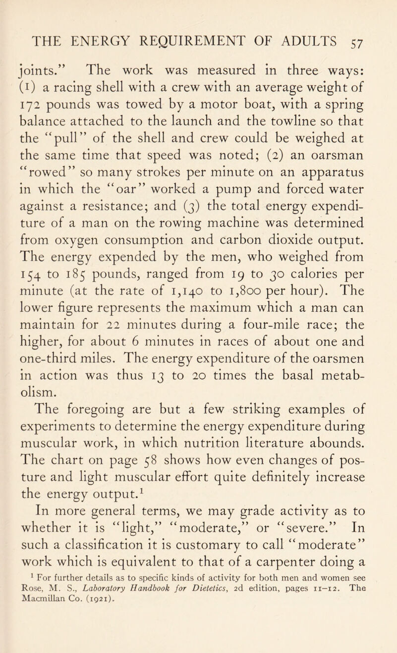 joints.” The work was measured in three ways: (1) a racing shell with a crew with an average weight of 172 pounds was towed by a motor boat, with a spring balance attached to the launch and the towline so that the “pull” of the shell and crew could be weighed at the same time that speed was noted; (2) an oarsman “rowed” so many strokes per minute on an apparatus in which the “oar” worked a pump and forced water against a resistance; and (3) the total energy expendi- ture of a man on the rowing machine was determined from oxygen consumption and carbon dioxide output. The energy expended by the men, who weighed from 154 to 185 pounds, ranged from 19 to 30 calories per minute (at the rate of 1,140 to 1,800 per hour). The lower figure represents the maximum which a man can maintain for 22 minutes during a four-mile race; the higher, for about 6 minutes in races of about one and one-third miles. The energy expenditure of the oarsmen in action was thus 13 to 20 times the basal metab- olism. The foregoing are but a few striking examples of experiments to determine the energy expenditure during muscular work, in which nutrition literature abounds. The chart on page 58 shows how even changes of pos- ture and light muscular effort quite definitely increase the energy output.1 In more general terms, we may grade activity as to whether it is “light,” “moderate,” or “severe.” In such a classification it is customary to call “moderate” work which is equivalent to that of a carpenter doing a 1 For further details as to specific kinds of activity for both men and women see Rose, M. S., Laboratory Handbook for Dietetics, 2d edition, pages 11—12. The Macmillan Co. (1921).