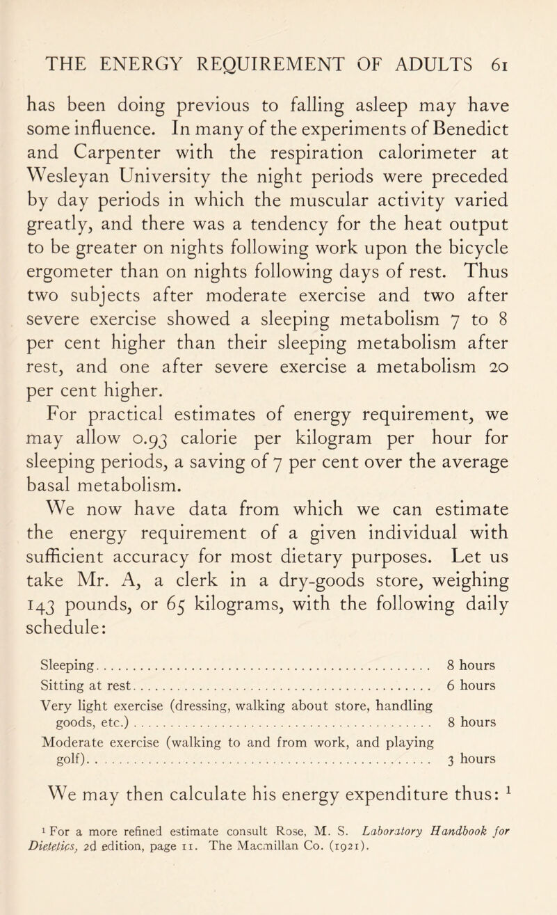 has been doing previous to falling asleep may have some influence. In many of the experiments of Benedict and Carpenter with the respiration calorimeter at Wesleyan University the night periods were preceded by day periods in which the muscular activity varied greatly, and there was a tendency for the heat output to be greater on nights following work upon the bicycle ergometer than on nights following days of rest. Thus two subjects after moderate exercise and two after severe exercise showed a sleeping metabolism 7 to 8 per cent higher than their sleeping metabolism after rest, and one after severe exercise a metabolism 20 per cent higher. For practical estimates of energy requirement, we may allow 0.93 calorie per kilogram per hour for sleeping periods, a saving of 7 per cent over the average basal metabolism. We now have data from which we can estimate the energy requirement of a given individual with sufficient accuracy for most dietary purposes. Let us take Mr. A, a clerk in a dry-goods store, weighing 143 pounds, or 65 kilograms, with the following daily schedule: Sleeping 8 hours Sitting at rest 6 hours Very light exercise (dressing, walking about store, handling goods, etc.) 8 hours Moderate exercise (walking to and from work, and playing golf) 3 hours We may then calculate his energy expenditure thus: 1 1 For a more refined estimate consult Rose, M. S. Laboratory Handbook for Dietetics, 2d edition, page n. The Macmillan Co. (1921).