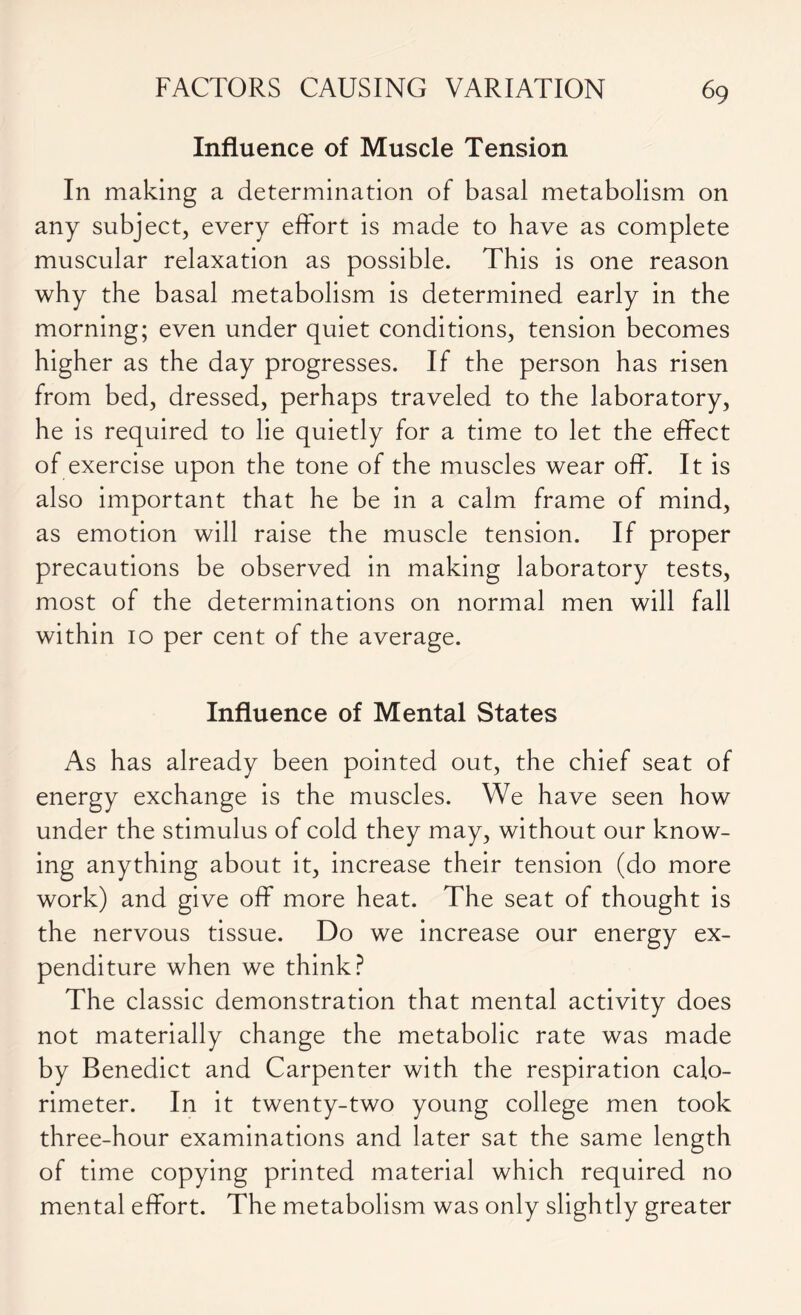 Influence of Muscle Tension In making a determination of basal metabolism on any subject, every effort is made to have as complete muscular relaxation as possible. This is one reason why the basal metabolism is determined early in the morning; even under quiet conditions, tension becomes higher as the day progresses. If the person has risen from bed, dressed, perhaps traveled to the laboratory, he is required to lie quietly for a time to let the effect of exercise upon the tone of the muscles wear off. It is also important that he be in a calm frame of mind, as emotion will raise the muscle tension. If proper precautions be observed in making laboratory tests, most of the determinations on normal men will fall within 10 per cent of the average. Influence of Mental States As has already been pointed out, the chief seat of energy exchange is the muscles. We have seen how under the stimulus of cold they may, without our know- ing anything about it, increase their tension (do more work) and give off more heat. The seat of thought is the nervous tissue. Do we increase our energy ex- penditure when we think? The classic demonstration that mental activity does not materially change the metabolic rate was made by Benedict and Carpenter with the respiration calo- rimeter. In it twenty-two young college men took three-hour examinations and later sat the same length of time copying printed material which required no mental effort. The metabolism was only slightly greater