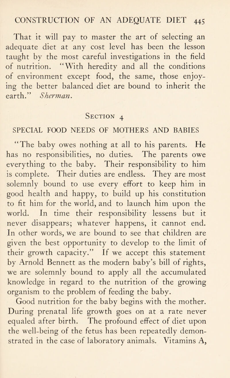 That it will pay to master the art of selecting an adequate diet at any cost level has been the lesson taught by the most careful investigations in the held of nutrition. “With heredity and all the conditions of environment except food, the same, those enjoy- ing the better balanced diet are bound to inherit the earth. ” Sherman. Section 4 SPECIAL FOOD NEEDS OF MOTHERS AND BABIES “The baby owes nothing at all to his parents. He has no responsibilities, no duties. The parents owe everything to the baby. Their responsibility to him is complete. Their duties are endless. They are most solemnly bound to use every effort to keep him in good health and happy, to build up his constitution to ht him for the world, and to launch him upon the world. In time their responsibility lessens but it never disappears; whatever happens, it cannot end. In other words, we are bound to see that children are given the best opportunity to develop to the limit of their growth capacity.” If we accept this statement by Arnold Bennett as the modern baby’s bill of rights, we are solemnly bound to apply all the accumulated knowledge in regard to the nutrition of the growing organism to the problem of feeding the baby. Good nutrition for the baby begins with the mother. During prenatal life growth goes on at a rate never equaled after birth. The profound effect of diet upon the well-being of the fetus has been repeatedly demon- strated in the case of laboratory animals. Vitamins A,