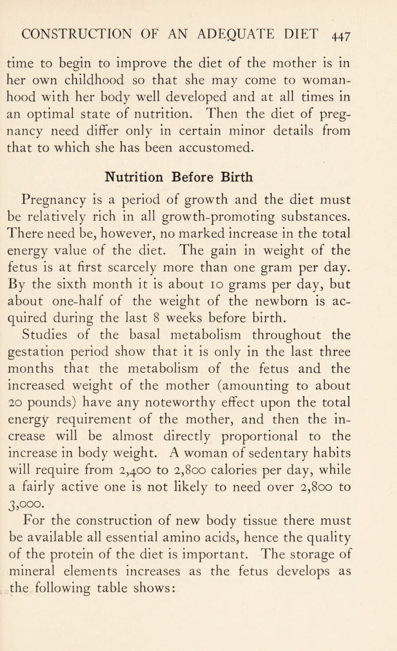 time to begin to improve the diet of the mother is in her own childhood so that she may come to woman- hood with her body well developed and at all times in an optimal state of nutrition. Then the diet of preg- nancy need differ only in certain minor details from that to which she has been accustomed. Nutrition Before Birth Pregnancy is a period of growth and the diet must be relatively rich in all growth-promoting substances. There need be, however, no marked increase in the total energy value of the diet. The gain in weight of the fetus is at first scarcely more than one gram per day. By the sixth month it is about 10 grams per day, but about one-half of the weight of the newborn is ac- quired during the last 8 weeks before birth. Studies of the basal metabolism throughout the gestation period show that it is only in the last three months that the metabolism of the fetus and the increased weight of the mother (amounting to about 20 pounds) have any noteworthy effect upon the total energy requirement of the mother, and then the in- crease will be almost directly proportional to the increase in body weight. A woman of sedentary habits will require from 2,400 to 2,800 calories per day, while a fairly active one is not likely to need over 2,800 to 3,°o°. For the construction of new body tissue there must be available all essential amino acids, hence the quality of the protein of the diet is important. The storage of mineral elements increases as the fetus develops as the following table shows: