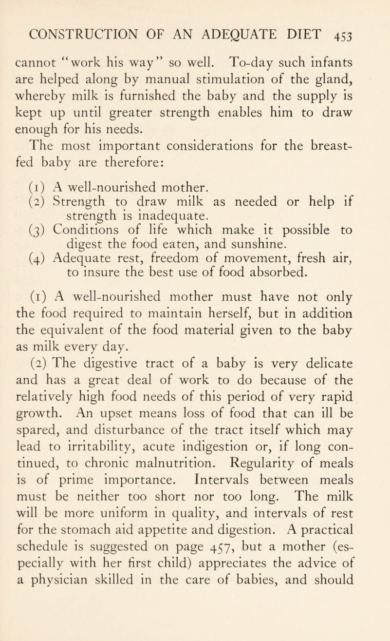 cannot “work his way” so well. To-day such infants are helped along by manual stimulation of the gland, whereby milk is furnished the baby and the supply is kept up until greater strength enables him to draw enough for his needs. The most important considerations for the breast- fed baby are therefore: (1) A well-nourished mother. (2) Strength to draw milk as needed or help if strength is inadequate. (3) Conditions of life which make it possible to digest the food eaten, and sunshine. (4) Adequate rest, freedom of movement, fresh air, to insure the best use of food absorbed. (1) A well-nourished mother must have not only the food required to maintain herself, but in addition the equivalent of the food material given to the baby as milk every day. (2) The digestive tract of a baby is very delicate and has a great deal of work to do because of the relatively high food needs of this period of very rapid growth. An upset means loss of food that can ill be spared, and disturbance of the tract itself which may lead to irritability, acute indigestion or, if long con- tinued, to chronic malnutrition. Regularity of meals is of prime importance. Intervals between meals must be neither too short nor too long. The milk will be more uniform in quality, and intervals of rest for the stomach aid appetite and digestion. A practical schedule is suggested on page 457, but a mother (es- pecially with her first child) appreciates the advice of a physician skilled in the care of babies, and should