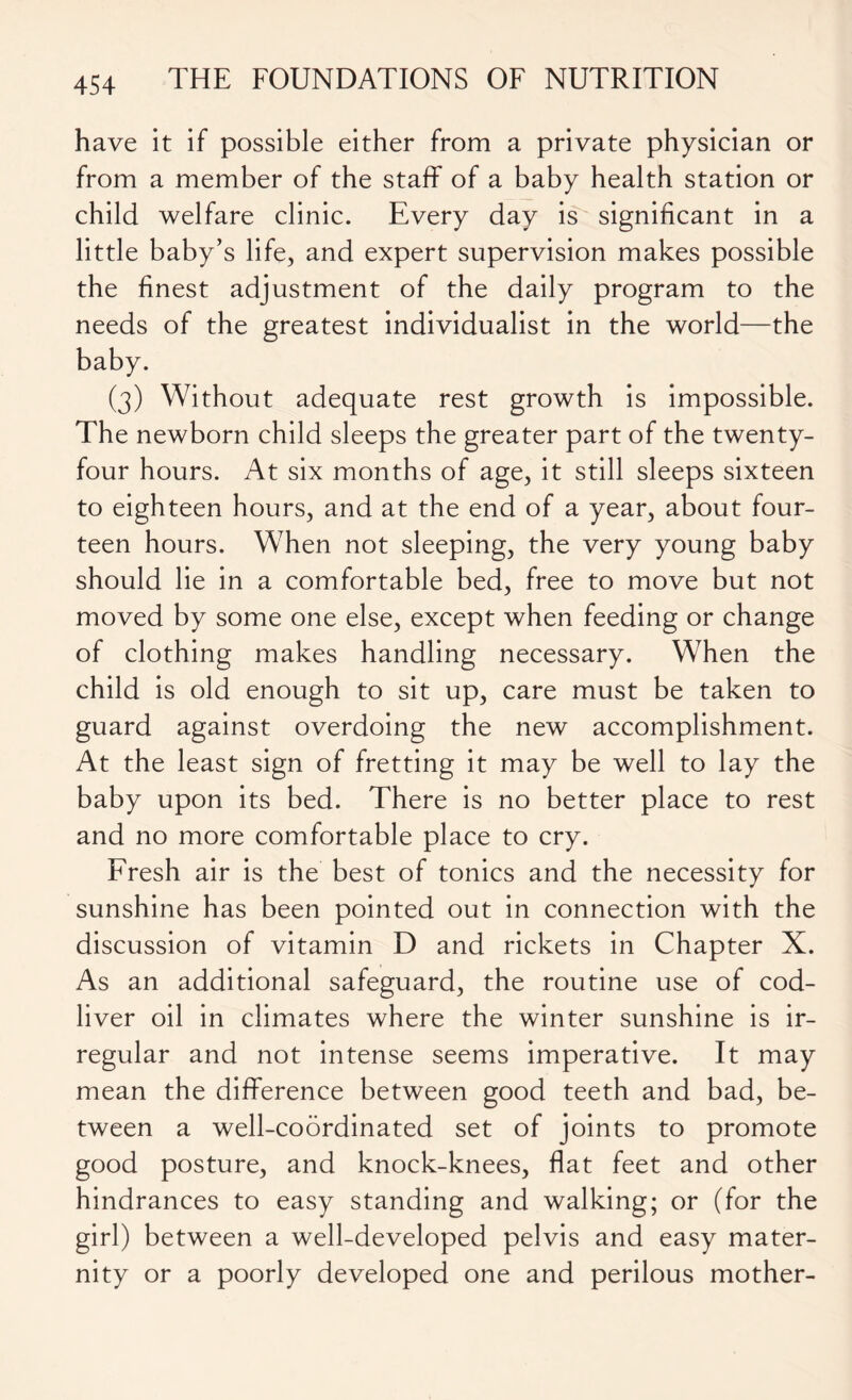 have it if possible either from a private physician or from a member of the staff of a baby health station or child welfare clinic. Every day is significant in a little baby’s life, and expert supervision makes possible the finest adjustment of the daily program to the needs of the greatest individualist in the world—the baby. (3) Without adequate rest growth is impossible. The newborn child sleeps the greater part of the twenty- four hours. At six months of age, it still sleeps sixteen to eighteen hours, and at the end of a year, about four- teen hours. When not sleeping, the very young baby should lie in a comfortable bed, free to move but not moved by some one else, except when feeding or change of clothing makes handling necessary. When the child is old enough to sit up, care must be taken to guard against overdoing the new accomplishment. At the least sign of fretting it may be well to lay the baby upon its bed. There is no better place to rest and no more comfortable place to cry. Fresh air is the best of tonics and the necessity for sunshine has been pointed out in connection with the discussion of vitamin D and rickets in Chapter X. As an additional safeguard, the routine use of cod- liver oil in climates where the winter sunshine is ir- regular and not intense seems imperative. It may mean the difference between good teeth and bad, be- tween a well-coordinated set of joints to promote good posture, and knock-knees, flat feet and other hindrances to easy standing and walking; or (for the girl) between a well-developed pelvis and easy mater- nity or a poorly developed one and perilous mother-