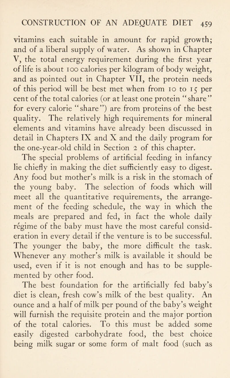 vitamins each suitable in amount for rapid growth; and of a liberal supply of water. As shown in Chapter V, the total energy requirement during the first year of life is about 100 calories per kilogram of body weight, and as pointed out in Chapter VII, the protein needs of this period will be best met when from 10 to 15 per cent of the total calories (or at least one protein “share” for every calorie “share”) are from proteins of the best quality. The relatively high requirements for mineral elements and vitamins have already been discussed in detail in Chapters IX and X and the daily program for the one-year-old child in Section 2 of this chapter. The special problems of artificial feeding in infancy lie chiefly in making the diet sufficiently easy to digest. Any food but mother’s milk is a risk in the stomach of the young baby. The selection of foods which will meet all the quantitative requirements, the arrange- ment of the feeding schedule, the way in which the meals are prepared and fed, in fact the whole daily regime of the baby must have the most careful consid- eration in every detail if the venture is to be successful. The younger the baby, the more difficult the task. Whenever any mother’s milk is available it should be used, even if it is not enough and has to be supple- mented by other food. The best foundation for the artificially fed baby’s diet is clean, fresh cow’s milk of the best quality. An ounce and a half of milk per pound of the baby’s weight will furnish the requisite protein and the major portion of the total calories. To this must be added some easily digested carbohydrate food, the best choice being milk sugar or some form of malt food (such as