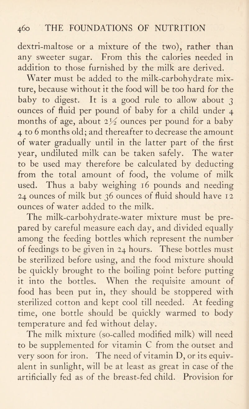 dextri-maltose or a mixture of the two), rather than any sweeter sugar. From this the calories needed in addition to those furnished by the milk are derived. Water must be added to the milk-carbohydrate mix- ture, because without it the food will be too hard for the baby to digest. It is a good rule to allow about 3 ounces of fluid per pound of baby for a child under 4 months of age, about 2jT ounces per pound for a baby 4 to 6 months old; and thereafter to decrease the amount of water gradually until in the latter part of the first year, undiluted milk can be taken safely. The water to be used may therefore be calculated by deducting from the total amount of food, the volume of milk used. Thus a baby weighing 16 pounds and needing 24 ounces of milk but 36 ounces of fluid should have 12 ounces of water added to the milk. The milk-carbohydrate-water mixture must be pre- pared by careful measure each day, and divided equally among the feeding bottles which represent the number of feedings to be given in 24 hours. These bottles must be sterilized before using, and the food mixture should be quickly brought to the boiling point before putting it into the bottles. When the requisite amount of food has been put in, they should be stoppered with sterilized cotton and kept cool till needed. At feeding time, one bottle should be quickly warmed to body temperature and fed without delay. The milk mixture (so-called modified milk) will need to be supplemented for vitamin C from the outset and very soon for iron. The need of vitamin D, or its equiv- alent in sunlight, will be at least as great in case of the artificially fed as of the breast-fed child. Provision for