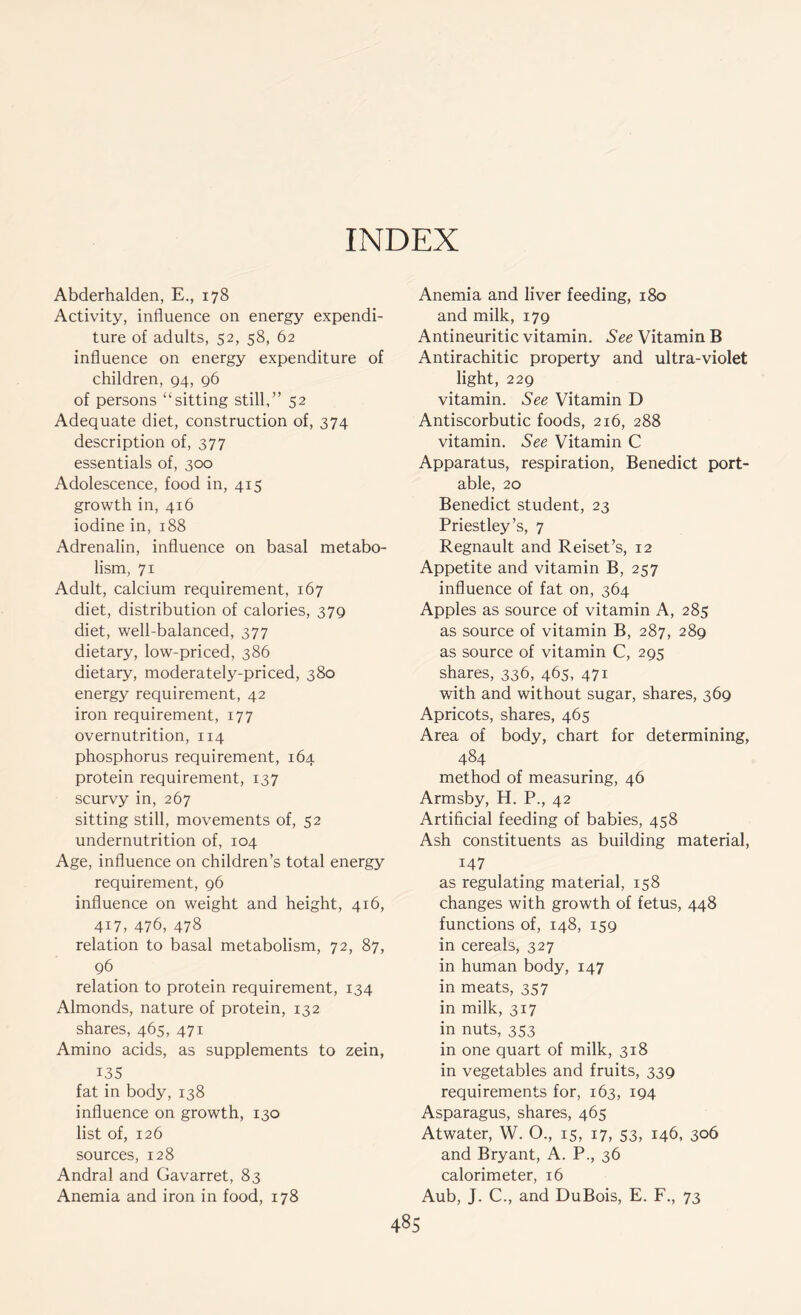 INDEX Abderhalden, E., 178 Activity, influence on energy expendi- ture of adults, 52, 58, 62 influence on energy expenditure of children, 94, 96 of persons “sitting still,” 52 Adequate diet, construction of, 374 description of, 377 essentials of, 300 Adolescence, food in, 415 growth in, 416 iodine in, 188 Adrenalin, influence on basal metabo- lism, 71 Adult, calcium requirement, 167 diet, distribution of calories, 379 diet, well-balanced, 377 dietary, low-priced, 386 dietary, moderately-priced, 380 energy requirement, 42 iron requirement, 177 overnutrition, 114 phosphorus requirement, 164 protein requirement, 137 scurvy in, 267 sitting still, movements of, 52 undernutrition of, 104 Age, influence on children’s total energy requirement, 96 influence on weight and height, 4x6, 417, 476, 478 relation to basal metabolism, 72, 87, 96 relation to protein requirement, 134 Almonds, nature of protein, 132 shares, 465, 471 Amino acids, as supplements to zein, 135 fat in body, 138 influence on growth, 130 list of, 126 sources, 128 Andral and Gavarret, 83 Anemia and iron in food, 178 Anemia and liver feeding, 180 and milk, 179 Antineuritic vitamin. See Vitamin B Antirachitic property and ultra-violet light, 229 vitamin. See Vitamin D Antiscorbutic foods, 216, 288 vitamin. See Vitamin C Apparatus, respiration, Benedict port- able, 20 Benedict student, 23 Priestley’s, 7 Regnault and Reiset’s, 12 Appetite and vitamin B, 257 influence of fat on, 364 Apples as source of vitamin A, 285 as source of vitamin B, 287, 289 as source of vitamin C, 295 shares, 336, 465, 471 with and without sugar, shares, 369 Apricots, shares, 465 Area of body, chart for determining, 484 method of measuring, 46 Armsby, H. P., 42 Artificial feeding of babies, 458 Ash constituents as building material, 147 as regulating material, 158 changes with growth of fetus, 448 functions of, 148, 159 in cereals, 327 in human body, 147 in meats, 357 in milk, 317 in nuts, 353 in one quart of milk, 318 in vegetables and fruits, 339 requirements for, 163, 194 Asparagus, shares, 465 Atwater, W. O., 15, 17, 53, 146, 306 and Bryant, A. P., 36 calorimeter, 16 Aub, J. C., and DuBois, E. F., 73