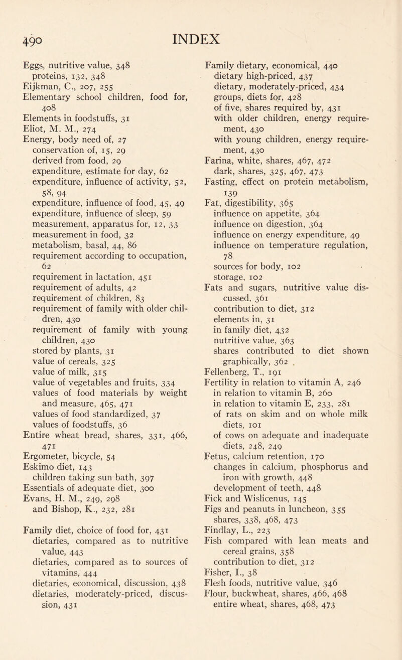 Eggs, nutritive value, 348 proteins, 132, 348 Eijkman, C., 207, 255 Elementary school children, food for, 408 Elements in foodstuffs, 31 Eliot, M. M., 274 Energy, body need of, 27 conservation of, 15, 29 derived from food, 29 expenditure, estimate for day, 62 expenditure, influence of activity, 52, 58, 94 expenditure, influence of food, 45, 49 expenditure, influence of sleep, 59 measurement, apparatus for, 12, 33 measurement in food, 32 metabolism, basal, 44, 86 requirement according to occupation, 62 requirement in lactation, 451 requirement of adults, 42 requirement of children, 83 requirement of family with older chil- dren, 430 requirement of family with young children, 430 stored by plants, 31 value of cereals, 325 value of milk, 315 value of vegetables and fruits, 334 values of food materials by weight and measure, 465, 471 values of food standardized, 37 values of foodstuffs, 36 Entire wheat bread, shares, 331, 466, 47i Ergometer, bicycle, 54 Eskimo diet, 143 children taking sun bath, 397 Essentials of adequate diet, 300 Evans, H. M., 249, 298 and Bishop, K., 232, 281 Family diet, choice of food for, 431 dietaries, compared as to nutritive value, 443 dietaries, compared as to sources of vitamins, 444 dietaries, economical, discussion, 438 dietaries, moderately-priced, discus- sion, 431 Family dietary, economical, 440 dietary high-priced, 437 dietary, moderately-priced, 434 groups, diets for, 428 of five, shares required by, 431 with older children, energy require- ment, 430 with young children, energy require- ment, 430 Farina, white, shares, 467, 472 dark, shares, 325, 467, 473 Fasting, effect on protein metabolism, 139 Fat, digestibility, 365 influence on appetite, 364 influence on digestion, 364 influence on energy expenditure, 49 influence on temperature regulation, 78 sources for body, 102 storage, 102 Fats and sugars, nutritive value dis- cussed, 361 contribution to diet, 312 elements in, 31 in family diet, 432 nutritive value, 363 shares contributed to diet shown graphically, 362 . Fellenberg, T., 191 Fertility in relation to vitamin A, 246 in relation to vitamin B, 260 in relation to vitamin E, 233, 281 of rats on skim and on whole milk diets, 101 of cows on adequate and inadequate diets, 248, 249 Fetus, calcium retention, 170 changes in calcium, phosphorus and iron with growth, 448 development of teeth, 448 Fick and Wislicenus, 145 Figs and peanuts in luncheon, 355 shares, 338, 468, 473 Findlay, L., 223 Fish compared with lean meats and cereal grains, 358 contribution to diet, 312 Fisher, I., 38 Flesh foods, nutritive value, 346 Flour, buckwheat, shares, 466, 468 entire wheat, shares, 468, 473