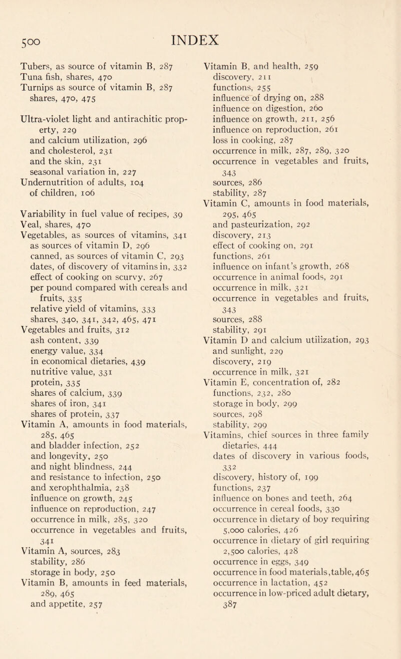 Tubers, as source of vitamin B, 287 Tuna fish, shares, 470 Turnips as source of vitamin B, 287 shares, 470, 475 Ultra-violet light and antirachitic prop- erty, 229 and calcium utilization, 296 and cholesterol, 231 and the skin, 231 seasonal variation in, 227 Undernutrition of adults, 104 of children, 106 Variability in fuel value of recipes, 39 Veal, shares, 470 Vegetables, as sources of vitamins, 341 as sources of vitamin D, 296 canned, as sources of vitamin C, 293 dates, of discovery of vitamins in, 332 effect of cooking on scurvy, 267 per pound compared with cereals and fruits, 335 relative yield of vitamins, 333 shares, 340, 341, 342, 465, 471 Vegetables and fruits, 312 ash content, 339 energy value, 334 in economical dietaries, 439 nutritive value, 331 protein, 335 shares of calcium, 339 shares of iron, 341 shares of protein, 337 Vitamin A, amounts in food materials, 285, 465 and bladder infection, 252 and longevity, 250 and night blindness, 244 and resistance to infection, 250 and xerophthalmia, 238 influence on growth, 245 influence on reproduction, 247 occurrence in milk, 285, 320 occurrence in vegetables and fruits, 34i Vitamin A, sources, 283 stability, 286 storage in body, 250 Vitamin B, amounts in feed materials, 289, 465 and appetite, 257 Vitamin B, and health, 259 discovery, 211 functions, 255 influence of drying on, 288 influence on digestion, 260 influence on growth, 211, 256 influence on reproduction, 261 loss in cooking, 287 occurrence in milk, 287, 289, 320 occurrence in vegetables and fruits, 343 sources, 286 stability, 287 Vitamin C, amounts in food materials, 295. 465 and pasteurization, 292 discovery, 213 effect of cooking on, 291 functions, 261 influence on infant’s growth, 268 occurrence in animal foods, 291 occurrence in milk, 321 occurrence in vegetables and fruits, 343 sources, 288 stability, 291 Vitamin D and calcium utilization, 293 and sunlight, 229 discovery, 219 occurrence in milk, 321 Vitamin E, concentration of, 282 functions, 232, 280 storage in body, 299 sources, 298 stability, 299 Vitamins, chief sources in three family dietaries, 444 dates of discovery in various foods, 332 discovery, history of, 199 functions, 237 influence on bones and teeth, 264 occurrence in cereal foods, 330 occurrence in dietary of boy requiring 5,000 calories, 426 occurrence in dietary of girl requiring 2,500 calories, 428 occurrence in eggs, 349 occurrence in food materials,table,465 occurrence in lactation, 452 occurrence in low-priced adult dietary, 387