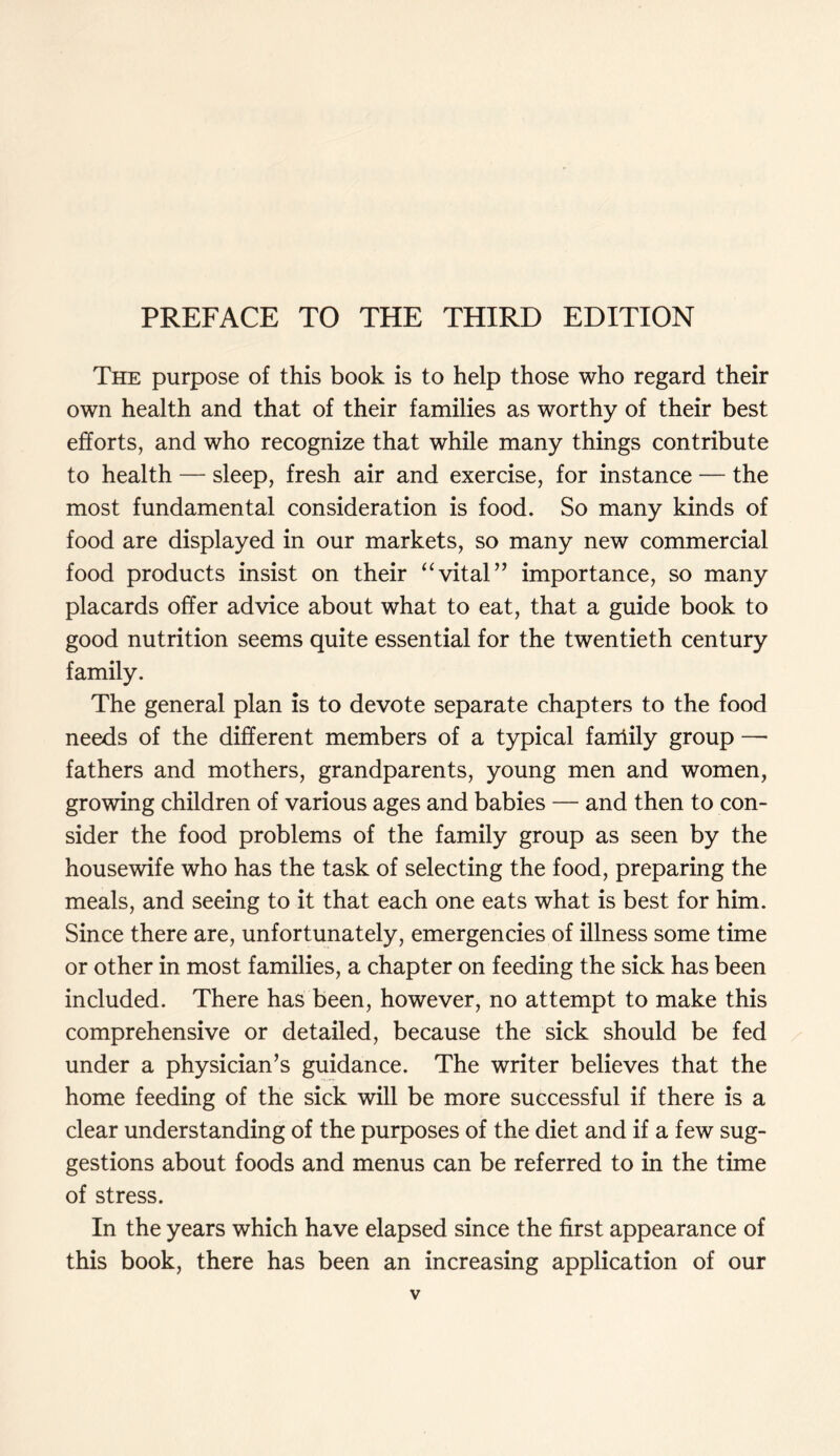 PREFACE TO THE THIRD EDITION The purpose of this book is to help those who regard their own health and that of their families as worthy of their best efforts, and who recognize that while many things contribute to health — sleep, fresh air and exercise, for instance — the most fundamental consideration is food. So many kinds of food are displayed in our markets, so many new commercial food products insist on their “vital” importance, so many placards offer advice about what to eat, that a guide book to good nutrition seems quite essential for the twentieth century family. The general plan is to devote separate chapters to the food needs of the different members of a typical family group — fathers and mothers, grandparents, young men and women, growing children of various ages and babies — and then to con- sider the food problems of the family group as seen by the housewife who has the task of selecting the food, preparing the meals, and seeing to it that each one eats what is best for him. Since there are, unfortunately, emergencies of illness some time or other in most families, a chapter on feeding the sick has been included. There has been, however, no attempt to make this comprehensive or detailed, because the sick should be fed under a physician’s guidance. The writer believes that the home feeding of the sick will be more successful if there is a clear understanding of the purposes of the diet and if a few sug- gestions about foods and menus can be referred to in the time of stress. In the years which have elapsed since the first appearance of this book, there has been an increasing application of our