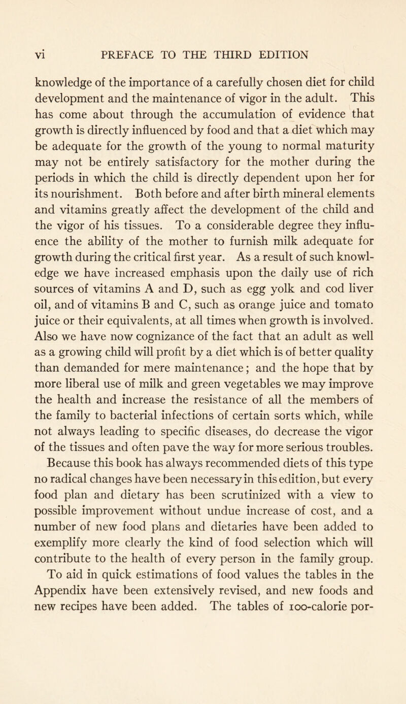 knowledge of the importance of a carefully chosen diet for child development and the maintenance of vigor in the adult. This has come about through the accumulation of evidence that growth is directly influenced by food and that a diet which may be adequate for the growth of the young to normal maturity may not be entirely satisfactory for the mother during the periods in which the child is directly dependent upon her for its nourishment. Both before and after birth mineral elements and vitamins greatly affect the development of the child and the vigor of his tissues. To a considerable degree they influ- ence the ability of the mother to furnish milk adequate for growth during the critical first year. As a result of such knowl- edge we have increased emphasis upon the daily use of rich sources of vitamins A and D, such as egg yolk and cod liver oil, and of vitamins B and C, such as orange juice and tomato juice or their equivalents, at all times when growth is involved. Also we have now cognizance of the fact that an adult as well as a growing child will profit by a diet which is of better quality than demanded for mere maintenance; and the hope that by more liberal use of milk and green vegetables we may improve the health and increase the resistance of all the members of the family to bacterial infections of certain sorts which, while not always leading to specific diseases, do decrease the vigor of the tissues and often pave the way for more serious troubles. Because this book has always recommended diets of this type no radical changes have been necessary in this edition, but every food plan and dietary has been scrutinized with a view to possible improvement without undue increase of cost, and a number of new food plans and dietaries have been added to exemplify more clearly the kind of food selection which will contribute to the health of every person in the family group. To aid in quick estimations of food values the tables in the Appendix have been extensively revised, and new foods and new recipes have been added. The tables of ioo-calorie por-