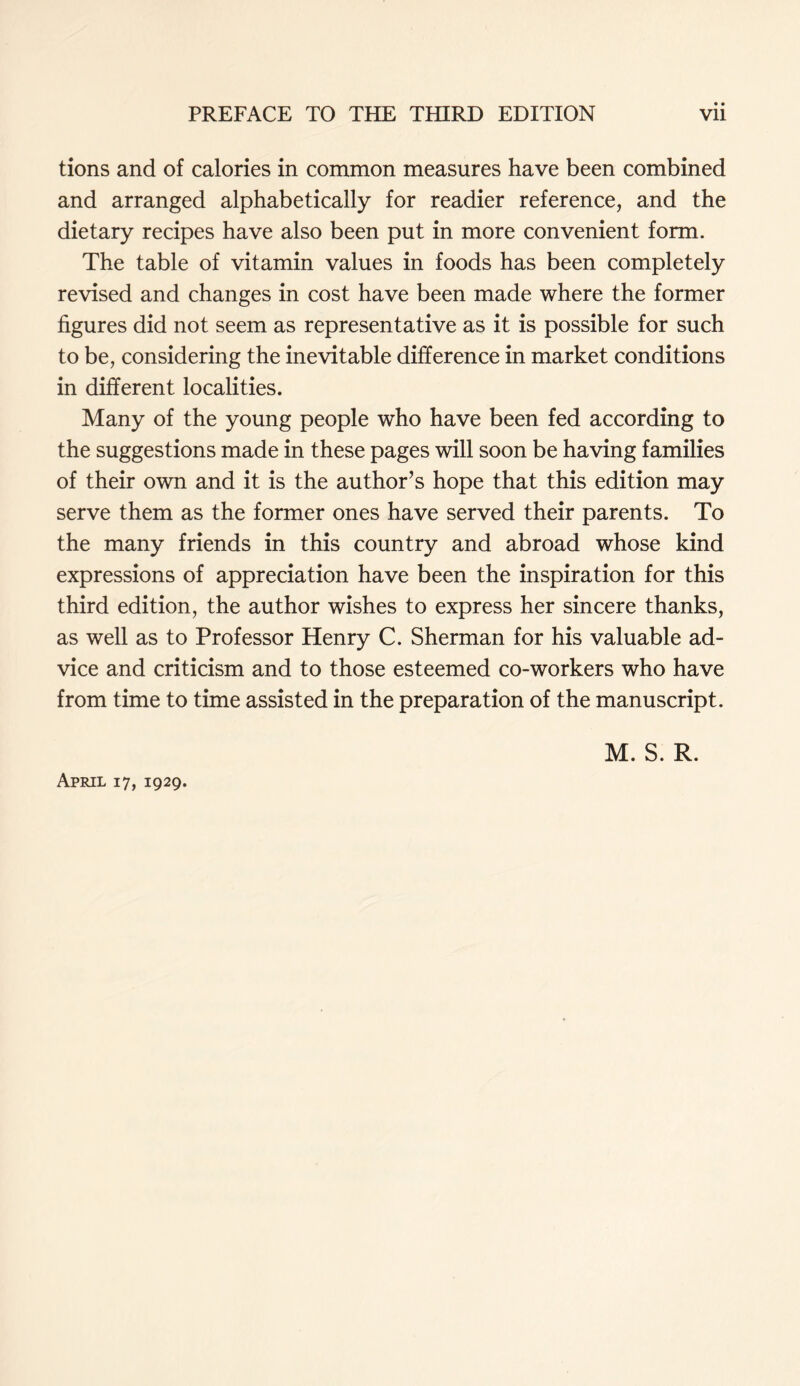 • • tions and of calories in common measures have been combined and arranged alphabetically for readier reference, and the dietary recipes have also been put in more convenient form. The table of vitamin values in foods has been completely revised and changes in cost have been made where the former figures did not seem as representative as it is possible for such to be, considering the inevitable difference in market conditions in different localities. Many of the young people who have been fed according to the suggestions made in these pages will soon be having families of their own and it is the author’s hope that this edition may serve them as the former ones have served their parents. To the many friends in this country and abroad whose kind expressions of appreciation have been the inspiration for this third edition, the author wishes to express her sincere thanks, as well as to Professor Henry C. Sherman for his valuable ad- vice and criticism and to those esteemed co-workers who have from time to time assisted in the preparation of the manuscript. April 17, 1929. M. S. R.