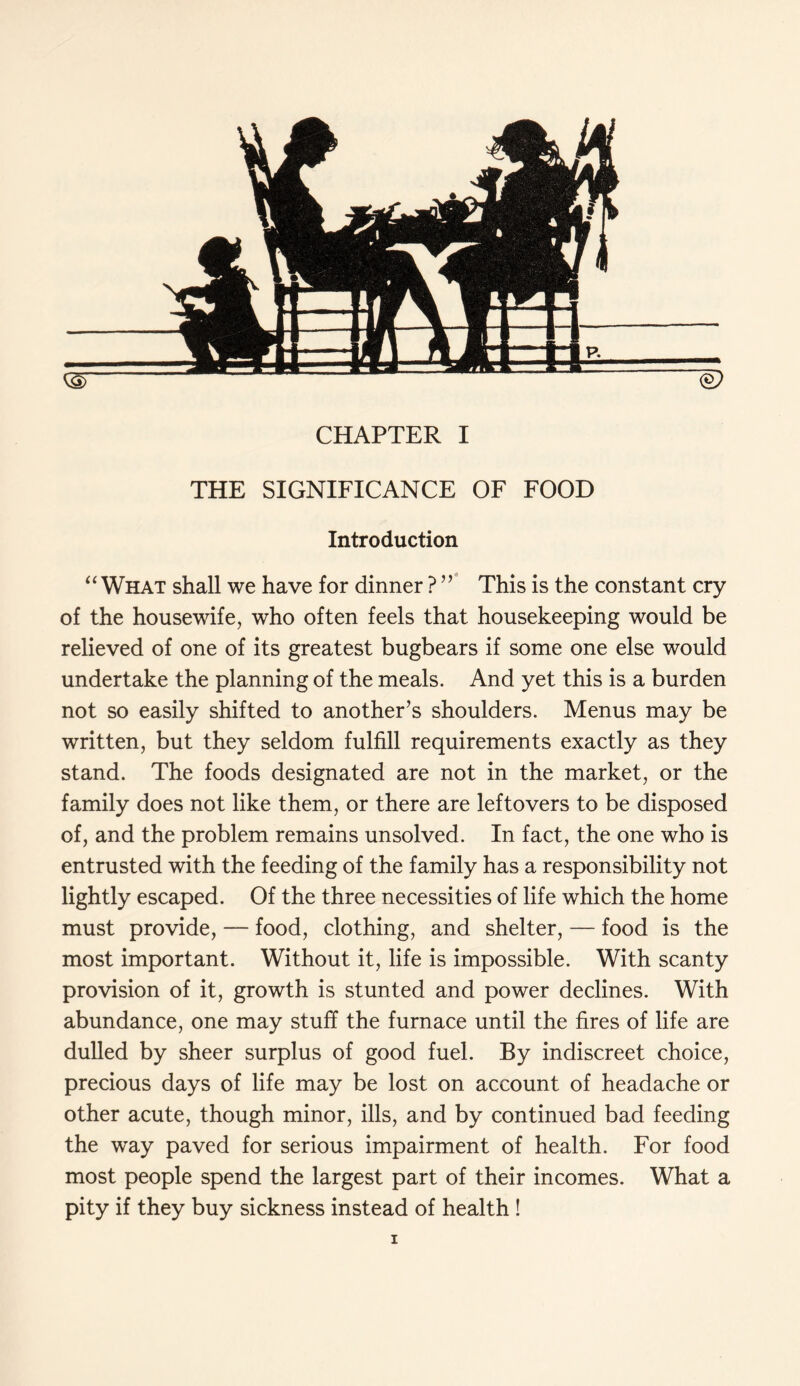 THE SIGNIFICANCE OF FOOD Introduction “ What shall we have for dinner ? ” This is the constant cry of the housewife, who often feels that housekeeping would be relieved of one of its greatest bugbears if some one else would undertake the planning of the meals. And yet this is a burden not so easily shifted to another’s shoulders. Menus may be written, but they seldom fulfill requirements exactly as they stand. The foods designated are not in the market, or the family does not like them, or there are leftovers to be disposed of, and the problem remains unsolved. In fact, the one who is entrusted with the feeding of the family has a responsibility not lightly escaped. Of the three necessities of life which the home must provide, — food, clothing, and shelter, — food is the most important. Without it, life is impossible. With scanty provision of it, growth is stunted and power declines. With abundance, one may stuff the furnace until the fires of life are dulled by sheer surplus of good fuel. By indiscreet choice, precious days of life may be lost on account of headache or other acute, though minor, ills, and by continued bad feeding the w^ay paved for serious impairment of health. For food most people spend the largest part of their incomes. What a pity if they buy sickness instead of health ! i