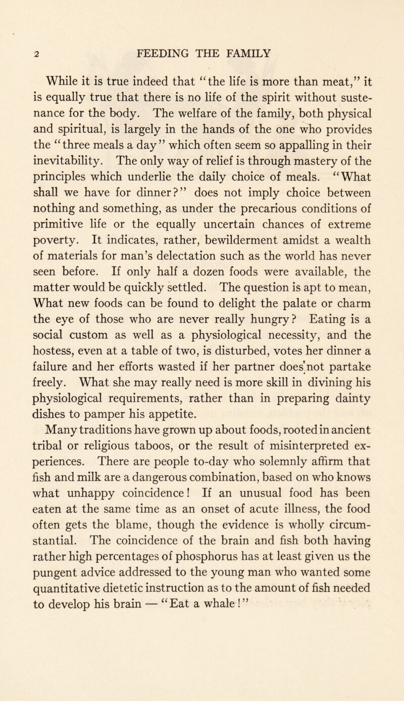 While it is true indeed that “the life is more than meat,” it is equally true that there is no life of the spirit without suste- nance for the body. The welfare of the family, both physical and spiritual, is largely in the hands of the one who provides the “three meals a day” which often seem so appalling in their inevitability. The only way of relief is through mastery of the principles which underlie the daily choice of meals. “What shall we have for dinner?” does not imply choice between nothing and something, as under the precarious conditions of primitive life or the equally uncertain chances of extreme poverty. It indicates, rather, bewilderment amidst a wealth of materials for man’s delectation such as the world has never seen before. If only half a dozen foods were available, the matter would be quickly settled. The question is apt to mean, What new foods can be found to delight the palate or charm the eye of those who are never really hungry? Eating is a social custom as well as a physiological necessity, and the hostess, even at a table of two, is disturbed, votes her dinner a failure and her efforts wasted if her partner does'not partake freely. What she may really need is more skill in divining his physiological requirements, rather than in preparing dainty dishes to pamper his appetite. Many traditions have grown up about foods, rooted in ancient tribal or religious taboos, or the result of misinterpreted ex- periences. There are people to-day who solemnly affirm that fish and milk are a dangerous combination, based on who knows what unhappy coincidence! If an unusual food has been eaten at the same time as an onset of acute illness, the food often gets the blame, though the evidence is wholly circum- stantial. The coincidence of the brain and fish both having rather high percentages of phosphorus has at least given us the pungent advice addressed to the young man who wanted some quantitative dietetic instruction as to the amount of fish needed to develop his brain — “Eat a whale !”