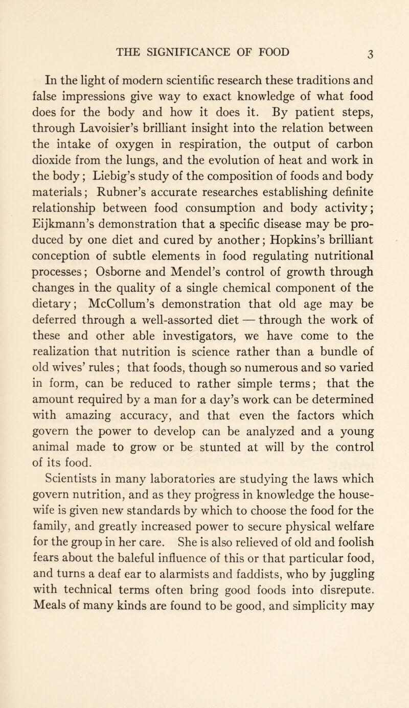In the light of modern scientific research these traditions and false impressions give way to exact knowledge of what food does for the body and how it does it. By patient steps, through Lavoisier’s brilliant insight into the relation between the intake of oxygen in respiration, the output of carbon dioxide from the lungs, and the evolution of heat and work in the body; Liebig’s study of the composition of foods and body materials; Rubner’s accurate researches establishing definite relationship between food consumption and body activity; Eijkmann’s demonstration that a specific disease may be pro- duced by one diet and cured by another; Hopkins’s brilliant conception of subtle elements in food regulating nutritional processes; Osborne and Mendel’s control of growth through changes in the quality of a single chemical component of the dietary; McCollum’s demonstration that old age may be deferred through a well-assorted diet — through the work of these and other able investigators, we have come to the realization that nutrition is science rather than a bundle of old wives’ rules; that foods, though so numerous and so varied in form, can be reduced to rather simple terms; that the amount required by a man for a day’s work can be determined with amazing accuracy, and that even the factors which govern the power to develop can be analyzed and a young animal made to grow or be stunted at will by the control of its food. Scientists in many laboratories are studying the laws which govern nutrition, and as they progress in knowledge the house- wife is given new standards by which to choose the food for the family, and greatly increased power to secure physical welfare for the group in her care. She is also relieved of old and foolish fears about the baleful influence of this or that particular food, and turns a deaf ear to alarmists and faddists, who by juggling with technical terms often bring good foods into disrepute. Meals of many kinds are found to be good, and simplicity may