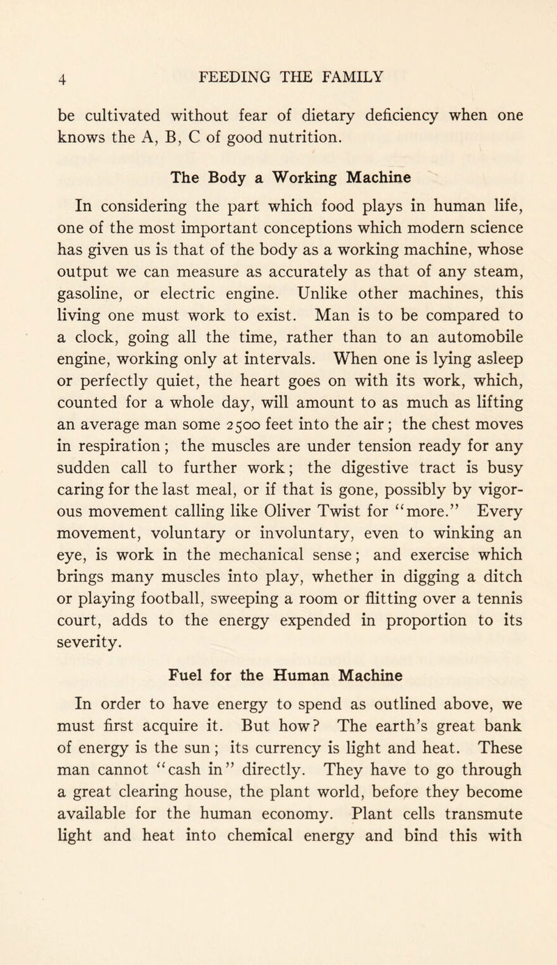 be cultivated without fear of dietary deficiency when one knows the A, B, C of good nutrition. The Body a Working Machine In considering the part which food plays in human life, one of the most important conceptions which modern science has given us is that of the body as a working machine, whose output we can measure as accurately as that of any steam, gasoline, or electric engine. Unlike other machines, this living one must work to exist. Man is to be compared to a clock, going all the time, rather than to an automobile engine, working only at intervals. When one is lying asleep or perfectly quiet, the heart goes on with its work, which, counted for a whole day, will amount to as much as lifting an average man some 2500 feet into the air; the chest moves in respiration; the muscles are under tension ready for any sudden call to further work; the digestive tract is busy caring for the last meal, or if that is gone, possibly by vigor- ous movement calling like Oliver Twist for “more.” Every movement, voluntary or involuntary, even to winking an eye, is work in the mechanical sense; and exercise which brings many muscles into play, whether in digging a ditch or playing football, sweeping a room or flitting over a tennis court, adds to the energy expended in proportion to its severity. Fuel for the Human Machine In order to have energy to spend as outlined above, we must first acquire it. But how? The earth’s great bank of energy is the sun ; its currency is light and heat. These man cannot “cash in” directly. They have to go through a great clearing house, the plant world, before they become available for the human economy. Plant cells transmute light and heat into chemical energy and bind this with