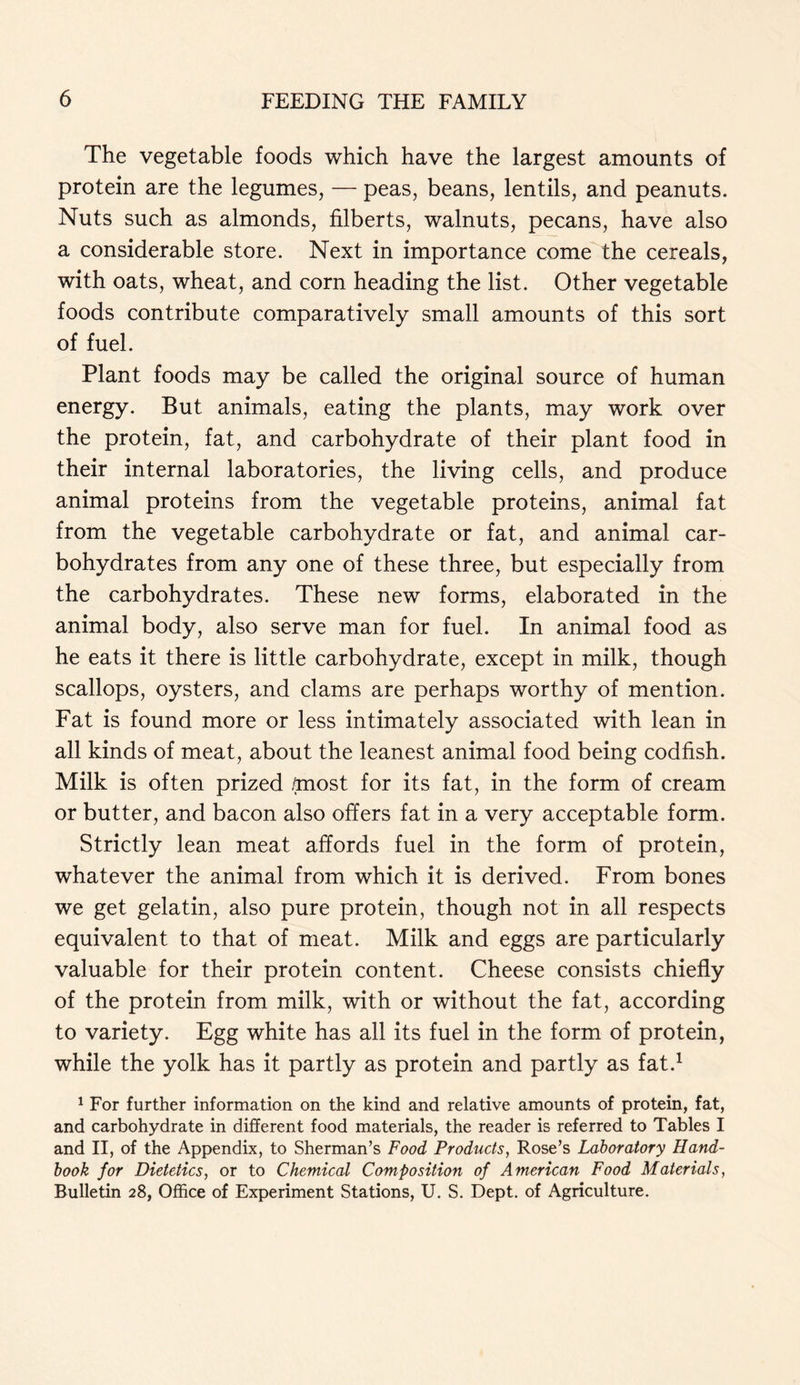 The vegetable foods which have the largest amounts of protein are the legumes, — peas, beans, lentils, and peanuts. Nuts such as almonds, filberts, walnuts, pecans, have also a considerable store. Next in importance come the cereals, with oats, wheat, and corn heading the list. Other vegetable foods contribute comparatively small amounts of this sort of fuel. Plant foods may be called the original source of human energy. But animals, eating the plants, may work over the protein, fat, and carbohydrate of their plant food in their internal laboratories, the living cells, and produce animal proteins from the vegetable proteins, animal fat from the vegetable carbohydrate or fat, and animal car- bohydrates from any one of these three, but especially from the carbohydrates. These new forms, elaborated in the animal body, also serve man for fuel. In animal food as he eats it there is little carbohydrate, except in milk, though scallops, oysters, and clams are perhaps worthy of mention. Fat is found more or less intimately associated with lean in all kinds of meat, about the leanest animal food being codfish. Milk is often prized .most for its fat, in the form of cream or butter, and bacon also offers fat in a very acceptable form. Strictly lean meat affords fuel in the form of protein, whatever the animal from which it is derived. From bones we get gelatin, also pure protein, though not in all respects equivalent to that of meat. Milk and eggs are particularly valuable for their protein content. Cheese consists chiefly of the protein from milk, with or without the fat, according to variety. Egg white has all its fuel in the form of protein, while the yolk has it partly as protein and partly as fat.1 1 For further information on the kind and relative amounts of protein, fat, and carbohydrate in different food materials, the reader is referred to Tables I and II, of the Appendix, to Sherman’s Food Products, Rose’s Laboratory Hand- book for Dietetics, or to Chemical Composition of American Food Materials, Bulletin 28, Office of Experiment Stations, U. S. Dept, of Agriculture.