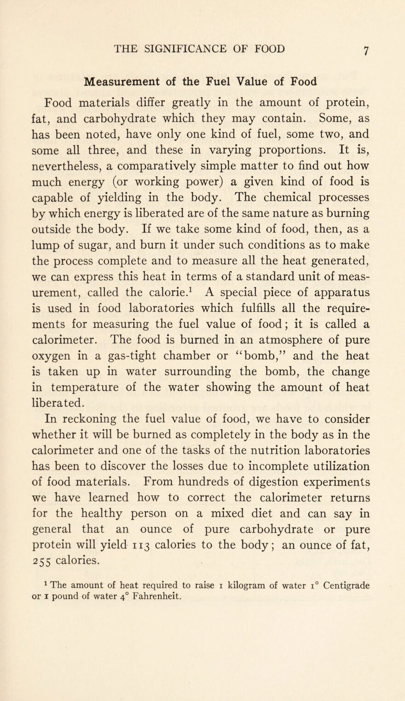 Measurement of the Fuel Value of Food Food materials differ greatly in the amount of protein, fat, and carbohydrate which they may contain. Some, as has been noted, have only one kind of fuel, some two, and some all three, and these in varying proportions. It is, nevertheless, a comparatively simple matter to find out how much energy (or working power) a given kind of food is capable of yielding in the body. The chemical processes by which energy is liberated are of the same nature as burning outside the body. If we take some kind of food, then, as a lump of sugar, and burn it under such conditions as to make the process complete and to measure all the heat generated, we can express this heat in terms of a standard unit of meas- urement, called the calorie.1 A special piece of apparatus is used in food laboratories which fulfills all the require- ments for measuring the fuel value of food; it is called a calorimeter. The food is burned in an atmosphere of pure oxygen in a gas-tight chamber or “bomb,” and the heat is taken up in water surrounding the bomb, the change in temperature of the water showing the amount of heat liberated. In reckoning the fuel value of food, we have to consider whether it will be burned as completely in the body as in the calorimeter and one of the tasks of the nutrition laboratories has been to discover the losses due to incomplete utilization of food materials. From hundreds of digestion experiments we have learned how to correct the calorimeter returns for the healthy person on a mixed diet and can say in general that an ounce of pure carbohydrate or pure protein will yield 113 calories to the body; an ounce of fat, 255 calories. 1 The amount of heat required to raise 1 kilogram of water i° Centigrade or 1 pound of water 40 Fahrenheit.