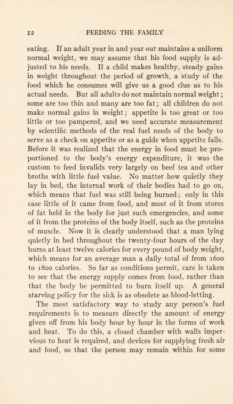 eating. If an adult year in and year out maintains a uniform normal weight, we may assume that his food supply is ad- justed to his needs. If a child makes healthy, steady gains in weight throughout the period of growth, a study of the food which he consumes will give us a good clue as to his actual needs. But all adults do not maintain normal weight; some are too thin and many are too fat; all children do not make normal gains in weight; appetite is too great or too little or too pampered, and we need accurate measurement by scientific methods of the real fuel needs of the body to serve as a check on appetite or as a guide when appetite fails. Before it was realized that the energy in food must be pro- portioned to the body’s energy expenditure, it was the custom to feed invalids very largely on beef tea and other broths with little fuel value. No matter how quietly they lay in bed, the internal work of their bodies had to go on, which means that fuel was still being burned; only in this case little of it came from food, and most of it from stores of fat held in the body for just such emergencies, and some of it from the proteins of the body itself, such as the proteins of muscle. Now it is clearly understood that a man lying quietly in bed throughout the twenty-four hours of the day burns at least twelve calories for every pound of body weight, which means for an average man a daily total of from 1600 to 1800 calories. So far as conditions permit, care is taken to see that the energy supply comes from food, rather than that the body be permitted to burn itself up. A general starving policy for the sick is as obsolete as blood-letting. The most satisfactory way to study any person’s fuel requirements is to measure directly the amount of energy given off from his body hour by hour in the forms of work and heat. To do this, a closed chamber with walls imper- vious to heat is required, and devices for supplying fresh air and food, so that the person may remain within for some
