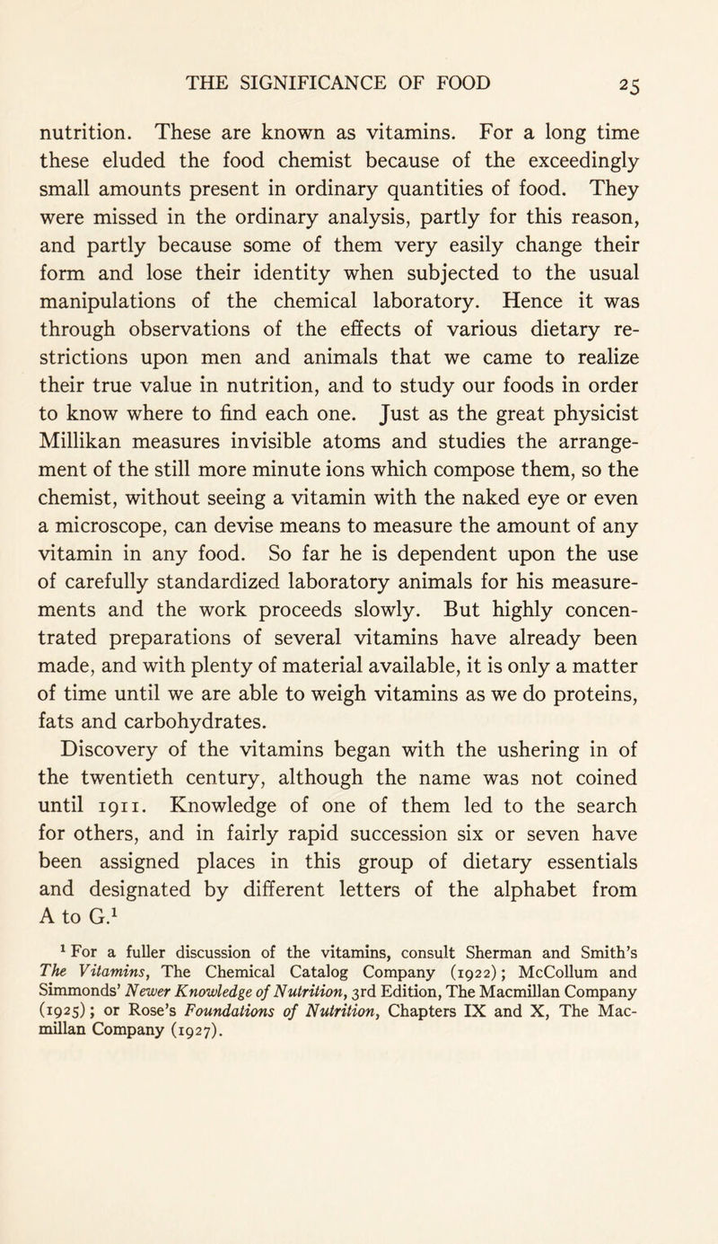 nutrition. These are known as vitamins. For a long time these eluded the food chemist because of the exceedingly small amounts present in ordinary quantities of food. They were missed in the ordinary analysis, partly for this reason, and partly because some of them very easily change their form and lose their identity when subjected to the usual manipulations of the chemical laboratory. Hence it was through observations of the effects of various dietary re- strictions upon men and animals that we came to realize their true value in nutrition, and to study our foods in order to know where to find each one. Just as the great physicist Millikan measures invisible atoms and studies the arrange- ment of the still more minute ions which compose them, so the chemist, without seeing a vitamin with the naked eye or even a microscope, can devise means to measure the amount of any vitamin in any food. So far he is dependent upon the use of carefully standardized laboratory animals for his measure- ments and the work proceeds slowly. But highly concen- trated preparations of several vitamins have already been made, and with plenty of material available, it is only a matter of time until we are able to weigh vitamins as we do proteins, fats and carbohydrates. Discovery of the vitamins began with the ushering in of the twentieth century, although the name was not coined until 1911. Knowledge of one of them led to the search for others, and in fairly rapid succession six or seven have been assigned places in this group of dietary essentials and designated by different letters of the alphabet from A to G.1 1 For a fuller discussion of the vitamins, consult Sherman and Smith’s The Vitamins, The Chemical Catalog Company (1922); McCollum and Simmonds’ Newer Knowledge of Nutrition, 3rd Edition, The Macmillan Company (1925); or Rose’s Foundations of Nutrition, Chapters IX and X, The Mac- millan Company (1927).