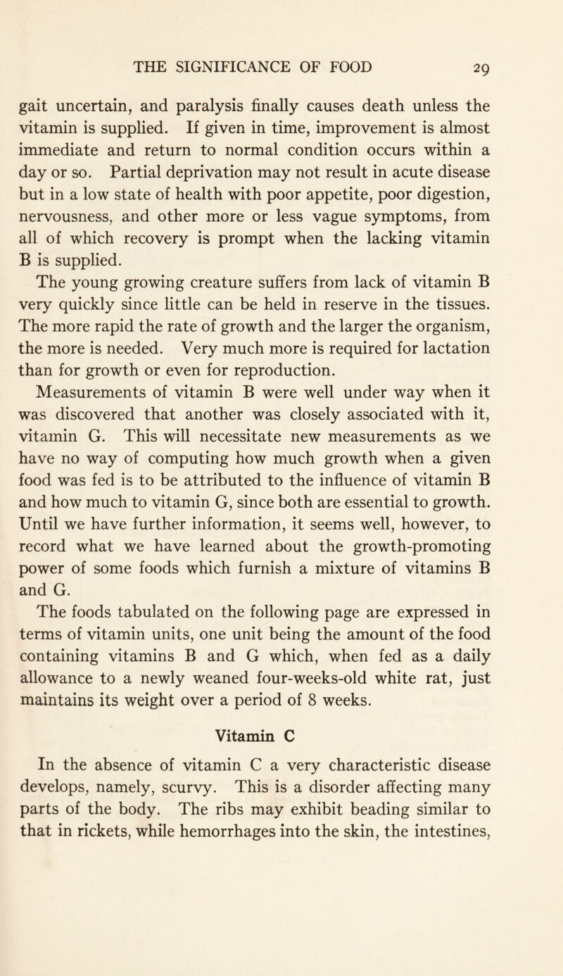 gait uncertain, and paralysis finally causes death unless the vitamin is supplied. If given in time, improvement is almost immediate and return to normal condition occurs within a day or so. Partial deprivation may not result in acute disease but in a low state of health with poor appetite, poor digestion, nervousness, and other more or less vague symptoms, from all of which recovery is prompt when the lacking vitamin B is supplied. The young growing creature suffers from lack of vitamin B very quickly since little can be held in reserve in the tissues. The more rapid the rate of growth and the larger the organism, the more is needed. Very much more is required for lactation than for growth or even for reproduction. Measurements of vitamin B were well under way when it was discovered that another was closely associated with it, vitamin G. This will necessitate new measurements as we have no way of computing how much growth when a given food was fed is to be attributed to the influence of vitamin B and how much to vitamin G, since both are essential to growth. Until we have further information, it seems well, however, to record what we have learned about the growth-promoting power of some foods which furnish a mixture of vitamins B and G. The foods tabulated on the following page are expressed in terms of vitamin units, one unit being the amount of the food containing vitamins B and G which, when fed as a daily allowance to a newly weaned four-weeks-old white rat, just maintains its weight over a period of 8 weeks. Vitamin C In the absence of vitamin C a very characteristic disease develops, namely, scurvy. This is a disorder affecting many parts of the body. The ribs may exhibit beading similar to that in rickets, while hemorrhages into the skin, the intestines,