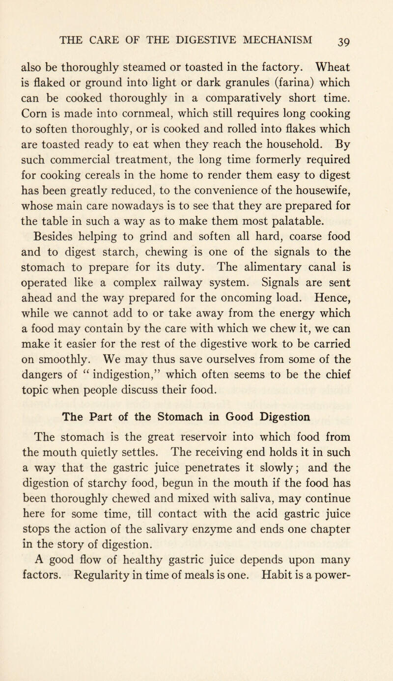 also be thoroughly steamed or toasted in the factory. Wheat is flaked or ground into light or dark granules (farina) which can be cooked thoroughly in a comparatively short time. Corn is made into cornmeal, which still requires long cooking to soften thoroughly, or is cooked and rolled into flakes which are toasted ready to eat when they reach the household. By such commercial treatment, the long time formerly required for cooking cereals in the home to render them easy to digest has been greatly reduced, to the convenience of the housewife, whose main care nowadays is to see that they are prepared for the table in such a way as to make them most palatable. Besides helping to grind and soften all hard, coarse food and to digest starch, chewing is one of the signals to the stomach to prepare for its duty. The alimentary canal is operated like a complex railway system. Signals are sent ahead and the way prepared for the oncoming load. Hence, while we cannot add to or take away from the energy which a food may contain by the care with which we chew it, we can make it easier for the rest of the digestive work to be carried on smoothly. We may thus save ourselves from some of the dangers of “ indigestion,” which often seems to be the chief topic when people discuss their food. The Part of the Stomach in Good Digestion The stomach is the great reservoir into which food from the mouth quietly settles. The receiving end holds it in such a way that the gastric juice penetrates it slowly; and the digestion of starchy food, begun in the mouth if the food has been thoroughly chewed and mixed with saliva, may continue here for some time, till contact with the acid gastric juice stops the action of the salivary enzyme and ends one chapter in the story of digestion. A good flow of healthy gastric juice depends upon many factors. Regularity in time of meals is one. Habit is a power-