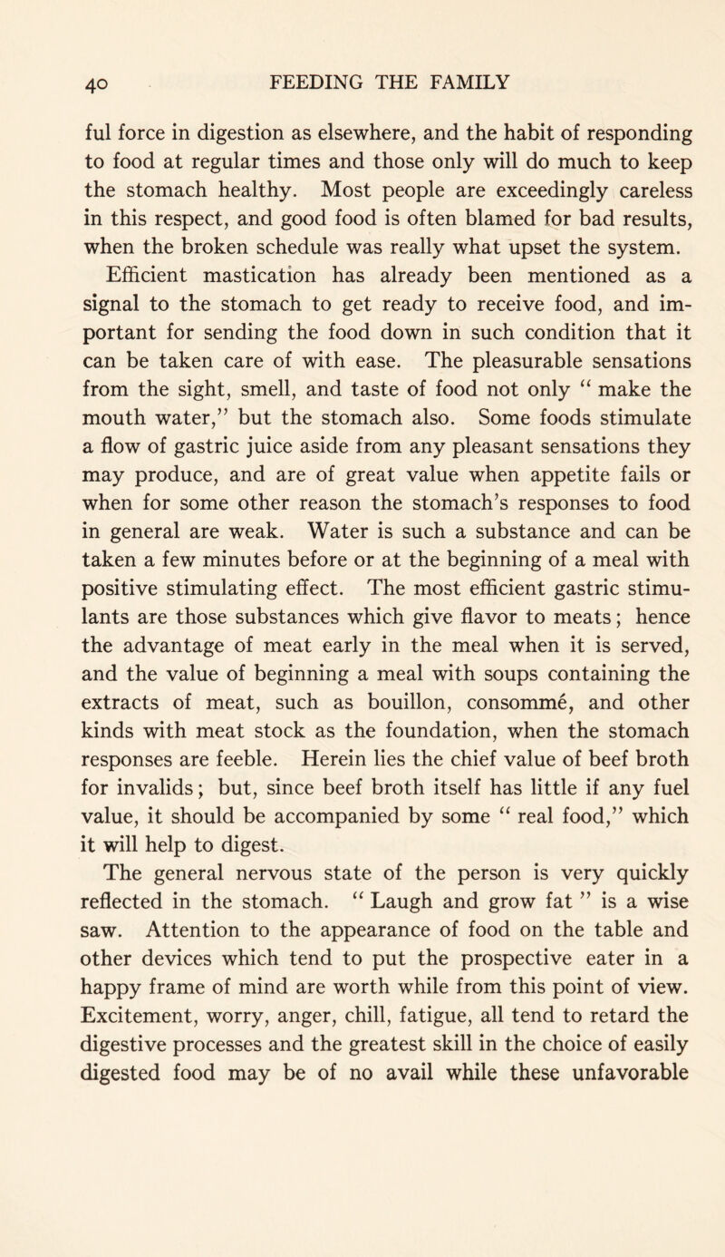 ful force in digestion as elsewhere, and the habit of responding to food at regular times and those only will do much to keep the stomach healthy. Most people are exceedingly careless in this respect, and good food is often blamed for bad results, when the broken schedule was really what upset the system. Efficient mastication has already been mentioned as a signal to the stomach to get ready to receive food, and im- portant for sending the food down in such condition that it can be taken care of with ease. The pleasurable sensations from the sight, smell, and taste of food not only “ make the mouth water,” but the stomach also. Some foods stimulate a flow of gastric juice aside from any pleasant sensations they may produce, and are of great value when appetite fails or when for some other reason the stomach’s responses to food in general are weak. Water is such a substance and can be taken a few minutes before or at the beginning of a meal with positive stimulating effect. The most efficient gastric stimu- lants are those substances which give flavor to meats; hence the advantage of meat early in the meal when it is served, and the value of beginning a meal with soups containing the extracts of meat, such as bouillon, consomme, and other kinds with meat stock as the foundation, when the stomach responses are feeble. Herein lies the chief value of beef broth for invalids; but, since beef broth itself has little if any fuel value, it should be accompanied by some “ real food,” which it will help to digest. The general nervous state of the person is very quickly reflected in the stomach. “ Laugh and grow fat ” is a wise saw. Attention to the appearance of food on the table and other devices which tend to put the prospective eater in a happy frame of mind are worth while from this point of view. Excitement, worry, anger, chill, fatigue, all tend to retard the digestive processes and the greatest skill in the choice of easily digested food may be of no avail while these unfavorable