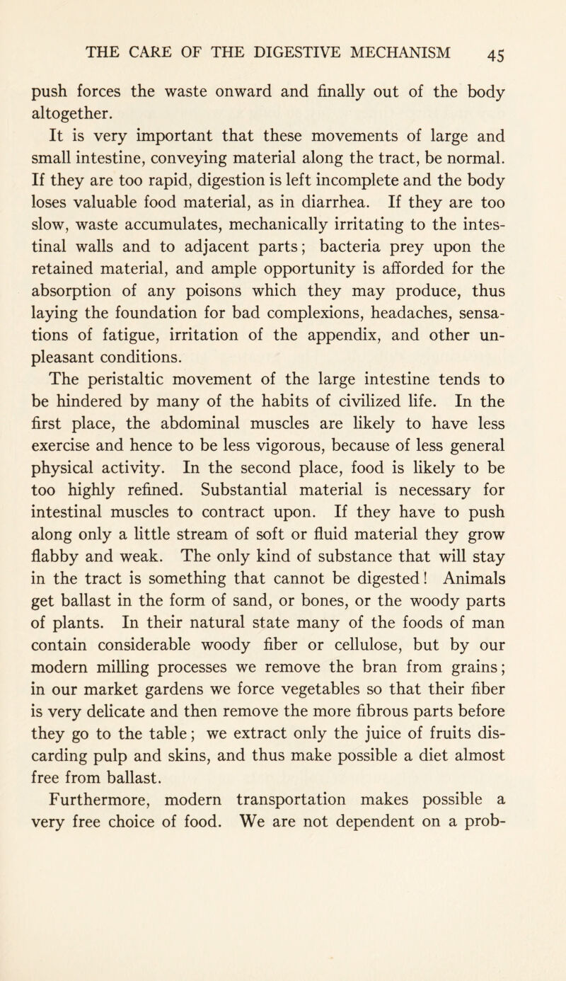 push forces the waste onward and finally out of the body altogether. It is very important that these movements of large and small intestine, conveying material along the tract, be normal. If they are too rapid, digestion is left incomplete and the body loses valuable food material, as in diarrhea. If they are too slow, waste accumulates, mechanically irritating to the intes- tinal walls and to adjacent parts; bacteria prey upon the retained material, and ample opportunity is afforded for the absorption of any poisons which they may produce, thus laying the foundation for bad complexions, headaches, sensa- tions of fatigue, irritation of the appendix, and other un- pleasant conditions. The peristaltic movement of the large intestine tends to be hindered by many of the habits of civilized life. In the first place, the abdominal muscles are likely to have less exercise and hence to be less vigorous, because of less general physical activity. In the second place, food is likely to be too highly refined. Substantial material is necessary for intestinal muscles to contract upon. If they have to push along only a little stream of soft or fluid material they grow flabby and weak. The only kind of substance that will stay in the tract is something that cannot be digested! Animals get ballast in the form of sand, or bones, or the woody parts of plants. In their natural state many of the foods of man contain considerable woody fiber or cellulose, but by our modern milling processes we remove the bran from grains; in our market gardens we force vegetables so that their fiber is very delicate and then remove the more fibrous parts before they go to the table; we extract only the juice of fruits dis- carding pulp and skins, and thus make possible a diet almost free from ballast. Furthermore, modern transportation makes possible a very free choice of food. We are not dependent on a prob-