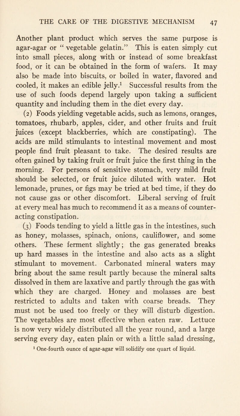 Another plant product which serves the same purpose is agar-agar or “ vegetable gelatin.” This is eaten simply cut into small pieces, along with or instead of some breakfast food, or it can be obtained in the form of wafers. It may also be made into biscuits, or boiled in water, flavored and cooled, it makes an edible jelly.1 Successful results from the use of such foods depend largely upon taking a sufficient quantity and including them in the diet every day. (2) Foods yielding vegetable acids, such as lemons, oranges, tomatoes, rhubarb, apples, cider, and other fruits and fruit juices (except blackberries, which are constipating). The acids are mild stimulants to intestinal movement and most people find fruit pleasant to take. The desired results are often gained by taking fruit or fruit juice the first thing in the morning. For persons of sensitive stomach, very mild fruit should be selected, or fruit juice diluted with water. Hot lemonade, prunes, or figs may be tried at bed time, if they do not cause gas or other discomfort. Liberal serving of fruit at every meal has much to recommend it as a means of counter- acting constipation. (3) Foods tending to yield a little gas in the intestines, such as honey, molasses, spinach, onions, cauliflower, and some others. These ferment slightly; the gas generated breaks up hard masses in the intestine and also acts as a slight stimulant to movement. Carbonated mineral waters may bring about the same result partly because the mineral salts dissolved in them are laxative and partly through the gas with which they are charged. Honey and molasses are best restricted to adults and taken with coarse breads. They must not be used too freely or they will disturb digestion. The vegetables are most effective when eaten raw. Lettuce is now very widely distributed all the year round, and a large serving every day, eaten plain or with a little salad dressing, 1 One-fourth ounce of agar-agar will solidify one quart of liquid.