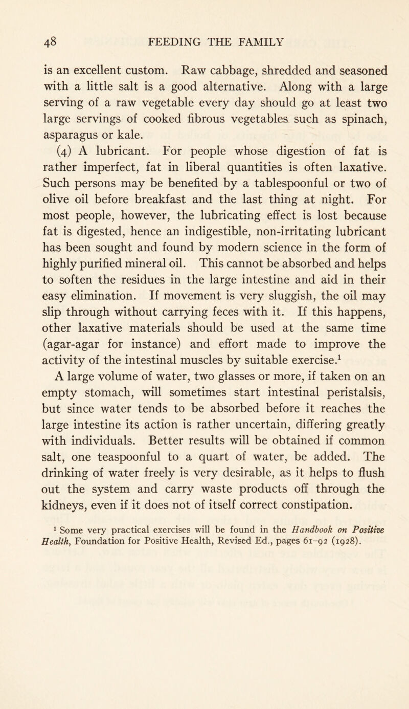 is an excellent custom. Raw cabbage, shredded and seasoned with a little salt is a good alternative. Along with a large serving of a raw vegetable every day should go at least two large servings of cooked fibrous vegetables such as spinach, asparagus or kale. (4) A lubricant. For people whose digestion of fat is rather imperfect, fat in liberal quantities is often laxative. Such persons may be benefited by a tablespoonful or two of olive oil before breakfast and the last thing at night. For most people, however, the lubricating effect is lost because fat is digested, hence an indigestible, non-irritating lubricant has been sought and found by modern science in the form of highly purified mineral oil. This cannot be absorbed and helps to soften the residues in the large intestine and aid in their easy elimination. If movement is very sluggish, the oil may slip through without carrying feces with it. If this happens, other laxative materials should be used at the same time (agar-agar for instance) and effort made to improve the activity of the intestinal muscles by suitable exercise.1 A large volume of water, two glasses or more, if taken on an empty stomach, will sometimes start intestinal peristalsis, but since water tends to be absorbed before it reaches the large intestine its action is rather uncertain, differing greatly with individuals. Better results will be obtained if common salt, one teaspoonful to a quart of water, be added. The drinking of water freely is very desirable, as it helps to flush out the system and carry waste products off through the kidneys, even if it does not of itself correct constipation. 1 Some very practical exercises will be found in the Handbook on Positive Health, Foundation for Positive Health, Revised Ed., pages 61-92 (1928).