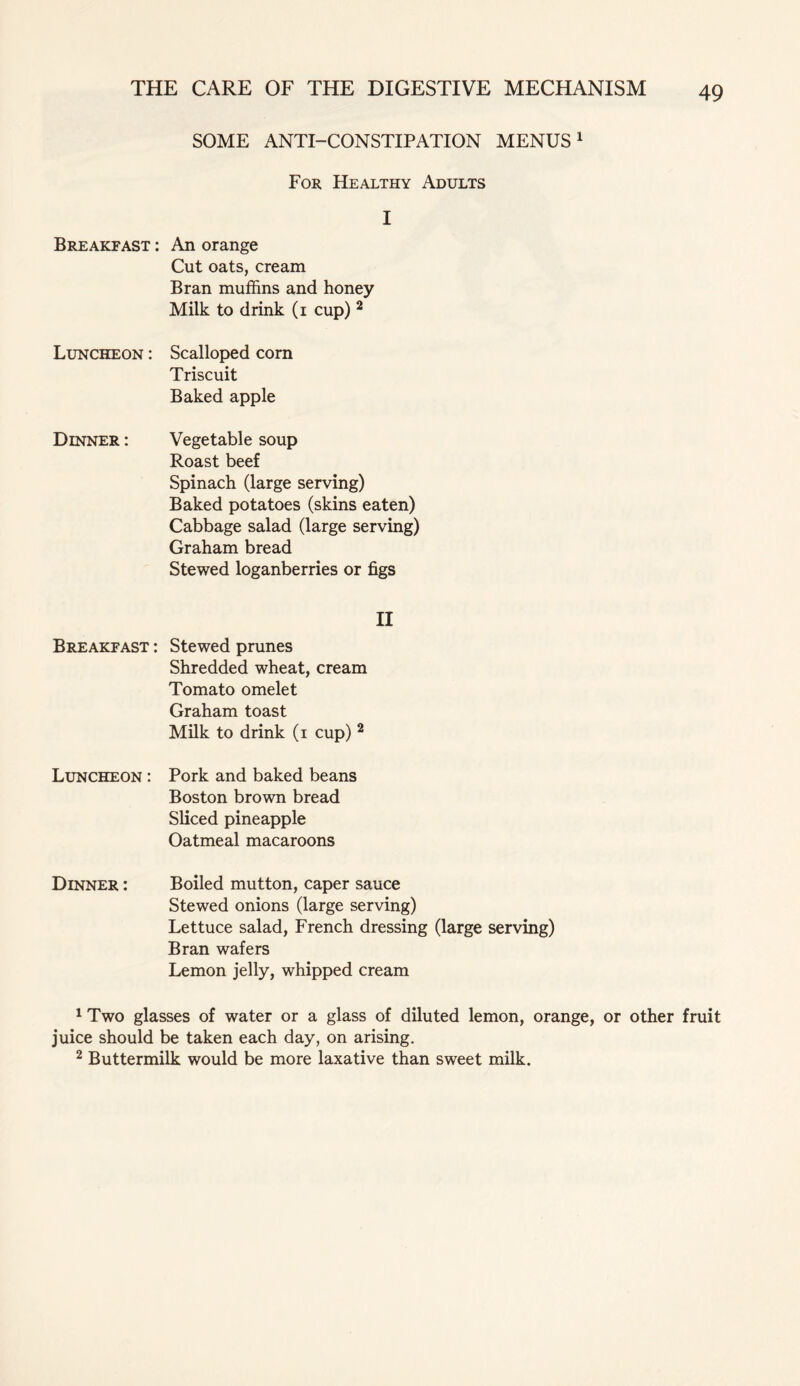 SOME ANTI-CONSTIPATION MENUS1 For Healthy Adults I Breakfast : An orange Cut oats, cream Bran muffins and honey Milk to drink (i cup) 2 Luncheon : Scalloped com Triscuit Baked apple Dinner : Vegetable soup Roast beef Spinach (large serving) Baked potatoes (skins eaten) Cabbage salad (large serving) Graham bread Stewed loganberries or figs II Breakfast : Stewed prunes Shredded wheat, cream Tomato omelet Graham toast Milk to drink (i cup) 2 Luncheon : Pork and baked beans Boston brown bread Sliced pineapple Oatmeal macaroons Dinner : Boiled mutton, caper sauce Stewed onions (large serving) Lettuce salad, French dressing (large serving) Bran wafers Lemon jelly, whipped cream 1 Two glasses of water or a glass of diluted lemon, orange, or other fruit juice should be taken each day, on arising. 2 Buttermilk would be more laxative than sweet milk.