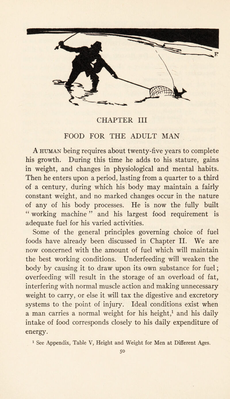 FOOD FOR THE ADULT MAN A human being requires about twenty-five years to complete his growth. During this time he adds to his stature, gains in weight, and changes in physiological and mental habits. Then he enters upon a period, lasting from a quarter to a third of a century, during which his body may maintain a fairly constant weight, and no marked changes occur in the nature of any of his body processes. He is now the fully built “ working machine ” and his largest food requirement is adequate fuel for his varied activities. Some of the general principles governing choice of fuel foods have already been discussed in Chapter II. We are now concerned with the amount of fuel which will maintain the best working conditions. Underfeeding will weaken the body by causing it to draw upon its own substance for fuel; overfeeding will result in the storage of an overload of fat, interfering with normal muscle action and making unnecessary weight to carry, or else it will tax the digestive and excretory systems to the point of injury. Ideal conditions exist when a man carries a normal weight for his height,1 and his daily intake of food corresponds closely to his daily expenditure of energy. 1 See Appendix, Table V, Height and Weight for Men at Different Ages. 5o