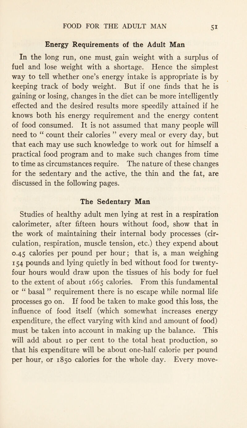 Energy Requirements of the Adult Man In the long run, one must, gain weight with a surplus of fuel and lose weight with a shortage. Hence the simplest way to tell whether one’s energy intake is appropriate is by keeping track of body weight. But if one finds that he is gaining or losing, changes in the diet can be more intelligently effected and the desired results more speedily attained if he knows both his energy requirement and the energy content of food consumed. It is not assumed that many people will need to “ count their calories ” every meal or every day, but that each may use such knowledge to work out for himself a practical food program and to make such changes from time to time as circumstances require. The nature of these changes for the sedentary and the active, the thin and the fat, are discussed in the following pages. The Sedentary Man Studies of healthy adult men lying at rest in a respiration calorimeter, after fifteen hours without food, show that in the work of maintaining their internal body processes (cir- culation, respiration, muscle tension, etc.) they expend about 0.45 calories per pound per hour; that is, a man weighing 154 pounds and lying quietly in bed without food for twenty- four hours would draw upon the tissues of his body for fuel to the extent of about 1665 calories. From this fundamental or “ basal ” requirement there is no escape while normal life processes go on. If food be taken to make good this loss, the influence of food itself (which somewhat increases energy expenditure, the effect varying with kind and amount of food) must be taken into account in making up the balance. This will add about 10 per cent to the total heat production, so that his expenditure will be about one-half calorie per pound per hour, or 1850 calories for the whole day. Every move-