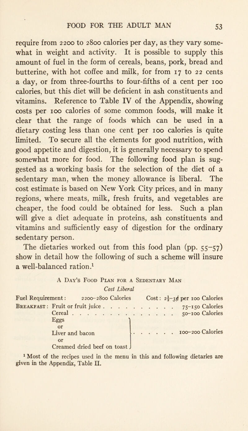 require from 2200 to 2800 calories per day, as they vary some- what in weight and activity. It is possible to supply this amount of fuel in the form of cereals, beans, pork, bread and butterine, with hot coffee and milk, for from 17 to 22 cents a day, or from three-fourths to four-fifths of a cent per 100 calories, but this diet will be deficient in ash constituents and vitamins. Reference to Table IV of the Appendix, showing costs per 100 calories of some common foods, will make it clear that the range of foods which can be used in a dietary costing less than one cent per 100 calories is quite limited. To secure all the elements for good nutrition, with good appetite and digestion, it is generally necessary to spend somewhat more for food. The following food plan is sug- gested as a working basis for the selection of the diet of a sedentary man, when the money allowance is liberal. The cost estimate is based on New York City prices, and in many regions, where meats, milk, fresh fruits, and vegetables are cheaper, the food could be obtained for less. Such a plan will give a diet adequate in proteins, ash constituents and vitamins and sufficiently easy of digestion for the ordinary sedentary person. The dietaries worked out from this food plan (pp. 55-57) show in detail how the following of such a scheme will insure a well-balanced ration.1 A Day’s Food Plan for a Sedentary Man Cost Liberal Fuel Requirement: 2200-2800 Calories Breakfast : Fruit or fruit juice Cereal Eggs or Liver and bacon or Creamed dried beef on toast. Cost: 2§-3^ per 100 Calories . . . . 75-150 Calories . . . . 50-100 Calories 100-200 Calories 1 Most of the recipes used in the menu in this and following dietaries are given in the Appendix, Table II.