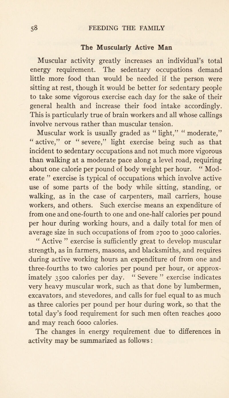 The Muscularly Active Man Muscular activity greatly increases an individual’s total energy requirement. The sedentary occupations demand little more food than would be needed if the person were sitting at rest, though it would be better for sedentary people to take some vigorous exercise each day for the sake of their general health and increase their food intake accordingly. This is particularly true of brain workers and all whose callings involve nervous rather than muscular tension. Muscular work is usually graded as “ light,” “ moderate,” “ active,” or “ severe,” light exercise being such as that incident to sedentary occupations and not much more vigorous than walking at a moderate pace along a level road, requiring about one calorie per pound of body weight per hour. “ Mod- erate ” exercise is typical of occupations which involve active use of some parts of the body while sitting, standing, or walking, as in the case of carpenters, mail carriers, house workers, and others. Such exercise means an expenditure of from one and one-fourth to one and one-half calories per pound per hour during working hours, and a daily total for men of average size in such occupations of from 2700 to 3000 calories. “ Active ” exercise is sufficiently great to develop muscular strength, as in farmers, masons, and blacksmiths, and requires during active working hours an expenditure of from one and three-fourths to two calories per pound per hour, or approx- imately 3500 calories per day. “ Severe ” exercise indicates very heavy muscular work, such as that done by lumbermen, excavators, and stevedores, and calls for fuel equal to as much as three calories per pound per hour during work, so that the total day’s food requirement for such men often reaches 4000 and may reach 6000 calories. The changes in energy requirement due to differences in activity may be summarized as follows: