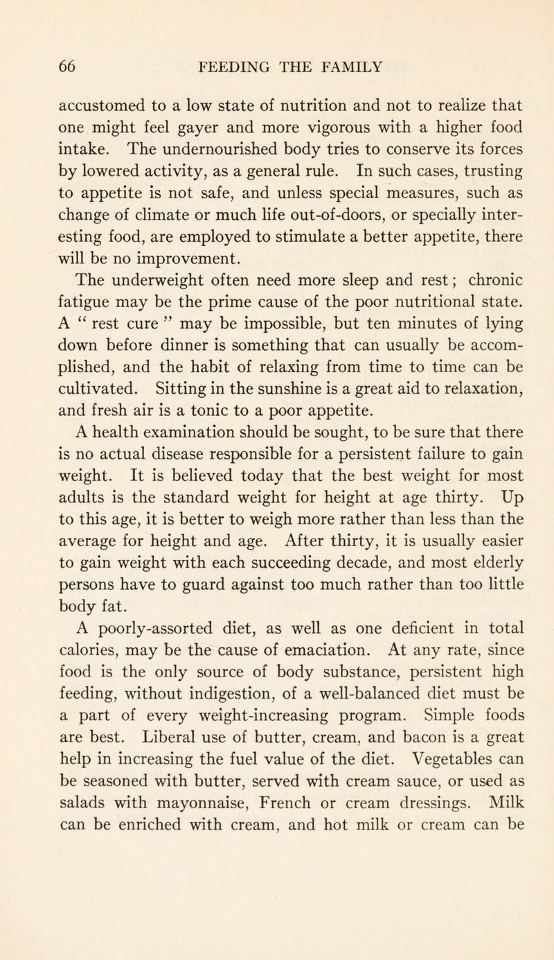 accustomed to a low state of nutrition and not to realize that one might feel gayer and more vigorous with a higher food intake. The undernourished body tries to conserve its forces by lowered activity, as a general rule. In such cases, trusting to appetite is not safe, and unless special measures, such as change of climate or much life out-of-doors, or specially inter- esting food, are employed to stimulate a better appetite, there will be no improvement. The underweight often need more sleep and rest; chronic fatigue may be the prime cause of the poor nutritional state. A “ rest cure ” may be impossible, but ten minutes of lying down before dinner is something that can usually be accom- plished, and the habit of relaxing from time to time can be cultivated. Sitting in the sunshine is a great aid to relaxation, and fresh air is a tonic to a poor appetite. A health examination should be sought, to be sure that there is no actual disease responsible for a persistent failure to gain weight. It is believed today that the best weight for most adults is the standard weight for height at age thirty. Up to this age, it is better to weigh more rather than less than the average for height and age. After thirty, it is usually easier to gain weight with each succeeding decade, and most elderly persons have to guard against too much rather than too little body fat. A poorly-assorted diet, as well as one deficient in total calories, may be the cause of emaciation. At any rate, since food is the only source of body substance, persistent high feeding, without indigestion, of a well-balanced diet must be a part of every weight-increasing program. Simple foods are best. Liberal use of butter, cream, and bacon is a great help in increasing the fuel value of the diet. Vegetables can be seasoned with butter, served with cream sauce, or used as salads with mayonnaise, French or cream dressings. Milk can be enriched with cream, and hot milk or cream can be