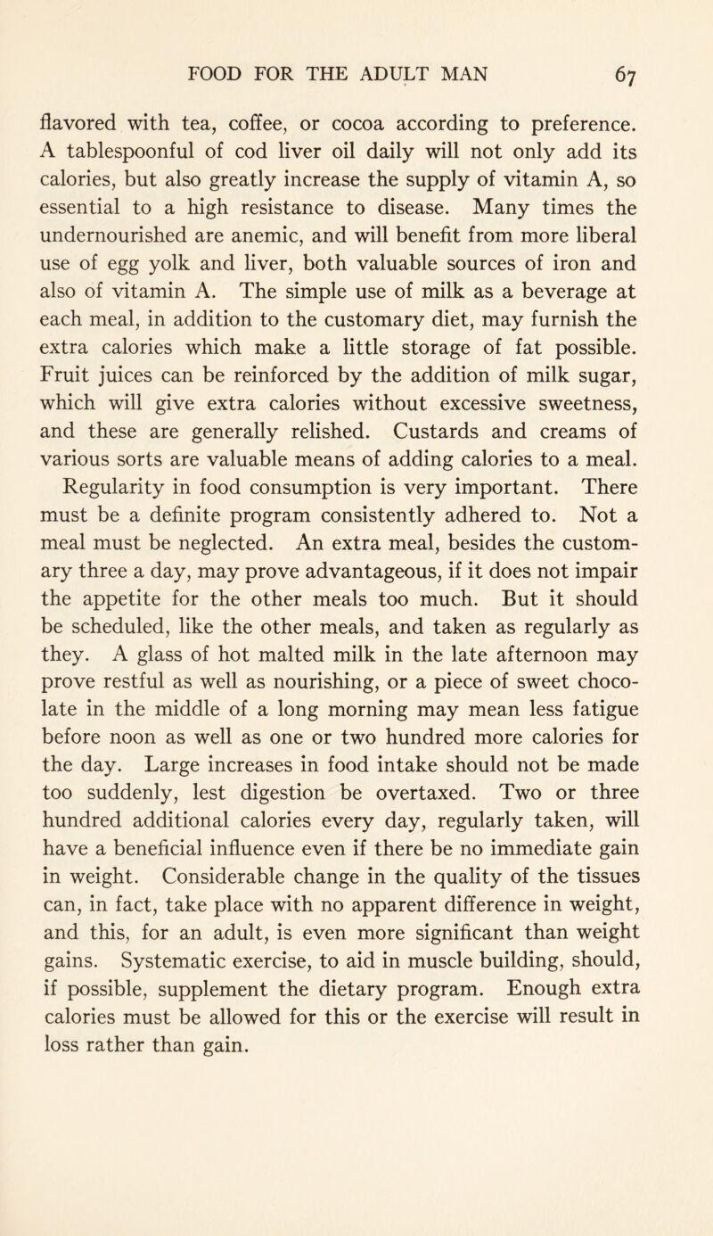 flavored with tea, coffee, or cocoa according to preference. A tablespoonful of cod liver oil daily will not only add its calories, but also greatly increase the supply of vitamin A, so essential to a high resistance to disease. Many times the undernourished are anemic, and will benefit from more liberal use of egg yolk and liver, both valuable sources of iron and also of vitamin A. The simple use of milk as a beverage at each meal, in addition to the customary diet, may furnish the extra calories which make a little storage of fat possible. Fruit juices can be reinforced by the addition of milk sugar, which will give extra calories without excessive sweetness, and these are generally relished. Custards and creams of various sorts are valuable means of adding calories to a meal. Regularity in food consumption is very important. There must be a definite program consistently adhered to. Not a meal must be neglected. An extra meal, besides the custom- ary three a day, may prove advantageous, if it does not impair the appetite for the other meals too much. But it should be scheduled, like the other meals, and taken as regularly as they. A glass of hot malted milk in the late afternoon may prove restful as well as nourishing, or a piece of sweet choco- late in the middle of a long morning may mean less fatigue before noon as well as one or two hundred more calories for the day. Large increases in food intake should not be made too suddenly, lest digestion be overtaxed. Two or three hundred additional calories every day, regularly taken, will have a beneficial influence even if there be no immediate gain in weight. Considerable change in the quality of the tissues can, in fact, take place with no apparent difference in weight, and this, for an adult, is even more significant than weight gains. Systematic exercise, to aid in muscle building, should, if possible, supplement the dietary program. Enough extra calories must be allowed for this or the exercise will result in loss rather than gain.