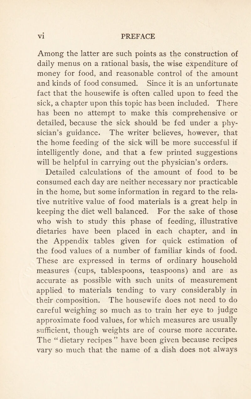 Among the latter are such points as the construction of daily menus on a rational basis, the wise expenditure of money for food, and reasonable control of the amount and kinds of food consumed. Since it is an unfortunate fact that the housewife is often called upon to feed the sick, a chapter upon this topic has been included. There has been no attempt to make this comprehensive or detailed, because the sick should be fed under a phy- sician’s guidance. The writer believes, however, that the home feeding of the sick will be more successful if intelligently done, and that a few printed suggestions will be helpful in carrying out the physician’s orders. Detailed calculations of the amount of food to be consumed each day are neither necessary nor practicable in the home, but some information in regard to the rela- tive nutritive value of food materials is a great help in keeping the diet well balanced. For the sake of those who wish to study this phase of feeding, illustrative dietaries have been placed in each chapter, and in the Appendix tables given for quick estimation of the food values of a number of familiar kinds of food. These are expressed in terms of ordinary household measures (cups, tablespoons, teaspoons) and are as accurate as possible with such units of measurement applied to materials tending to vary considerably in their composition. The housewife does not need to do careful weighing so much as to train her eye to judge approximate food values, for which measures are usually sufficient, though weights are of course more accurate. The “ dietary recipes ” have been given because recipes vary so much that the name of a dish does not always