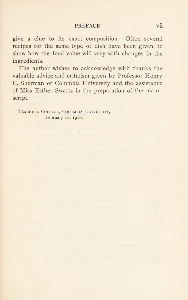 give a clue to its exact composition. Often several recipes for the same type of dish have been given, to show how the food value will vary with changes in the ingredients. The author wishes to acknowledge with thanks the valuable advice and criticism given by Professor Henry C. Sherman of Columbia University and the assistance of Miss Esther Swartz in the preparation of the manu- script. Teachers College, Columbia University, February 16, 1916.