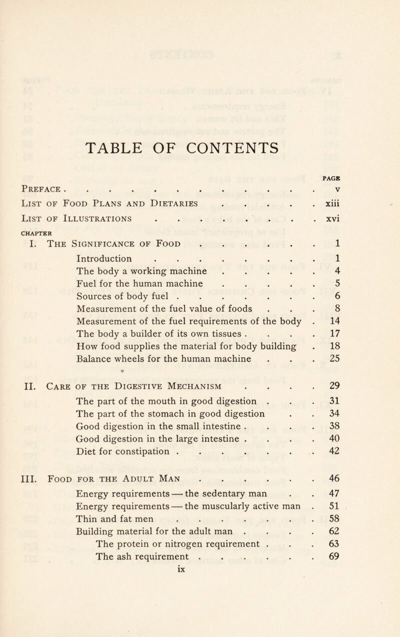 TABLE OF CONTENTS PAGE Preface v List of Food Plans and Dietaries xiii List of Illustrations xvi CHAPTER I. The Significance of Food 1 Introduction ........ 1 The body a working machine ..... 4 Fuel for the human machine 5 Sources of body fuel ....... 6 Measurement of the fuel value of foods ... 8 Measurement of the fuel requirements of the body . 14 The body a builder of its own tissues .... 17 How food supplies the material for body building . 18 Balance wheels for the human machine ... 25 V II. Care of the Digestive Mechanism .... 29 The part of the mouth in good digestion ... 31 The part of the stomach in good digestion . . 34 Good digestion in the small intestine .... 38 Good digestion in the large intestine .... 40 Diet for constipation . . . . . . . 42 III. Food for the Adult Man 46 Energy requirements — the sedentary man . . 47 Energy requirements — the muscularly active man . 51 Thin and fat men ....... 58 Building material for the adult man .... 62 The protein or nitrogen requirement ... 63 The ash requirement ...... 69