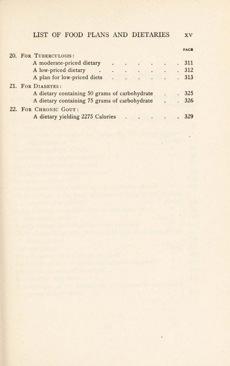 PAGE 20. For Tuberculosis : A moderate-priced dietary 311 A low-priced dietary ....... 312 A plan for low-priced diets 313 21. For Diabetes : A dietary containing 50 grams of carbohydrate . . 325 A dietary containing 75 grams of carbohydrate . . 326 22. For Chronic Gout: A dietary yielding 2275 Calories 329