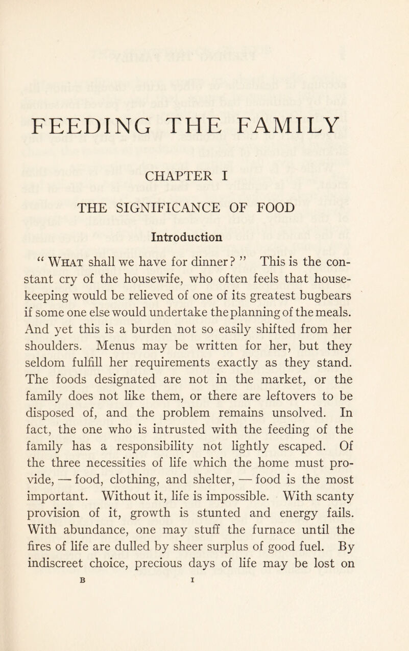 FEEDING THE FAMILY CHAPTER I THE SIGNIFICANCE OF FOOD Introduction “ What shall we have for dinner? ” This is the con- stant cry of the housewife, who often feels that house- keeping would be relieved of one of its greatest bugbears if some one else would undertake the planning of the meals. And yet this is a burden not so easily shifted from her shoulders. Menus may be written for her, but they seldom fulfill her requirements exactly as they stand. The foods designated are not in the market, or the family does not like them, or there are leftovers to be disposed of, and the problem remains unsolved. In fact, the one who is intrusted with the feeding of the family has a responsibility not lightly escaped. Of the three necessities of life which the home must pro- vide, — food, clothing, and shelter, — food is the most important. Without it, life is impossible. With scanty provision of it, growth is stunted and energy fails. With abundance, one may stuff the furnace until the fires of life are dulled by sheer surplus of good fuel. By indiscreet choice, precious days of life may be lost on