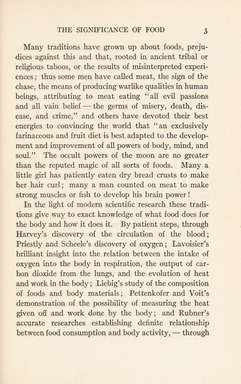 Many traditions have grown up about foods, preju- dices against this and that, rooted in ancient tribal or religious taboos, or the results of misinterpreted experi- ences ; thus some men have called meat, the sign of the chase, the means of producing warlike qualities in human beings, attributing to meat eating “all evil passions and all vain belief — the germs of misery, death, dis- ease, and crime/’ and others have devoted their best energies to convincing the world that “an exclusively farinaceous and fruit diet is best adapted to the develop- ment and improvement of all powers of body, mind, and soul.” The occult powers of the moon are no greater than the reputed magic of all sorts of foods. Many a little girl has patiently eaten dry bread crusts to make her hair curl; many a man counted on meat to make strong muscles or fish to develop his brain power! In the light of modern scientific research these tradi- tions give way to exact knowledge of what food does for the body and how it does it. By patient steps, through Harvey’s discovery of the circulation of the blood; Priestly and Scheele’s discovery of oxygen; Lavoisier’s brilliant insight into the relation between the intake of oxygen into the body in respiration, the output of car- bon dioxide from the lungs, and the evolution of heat and work in the body; Liebig’s study of the composition of foods and body materials; Pettenkofer and Voit’s demonstration of the possibility of measuring the heat given off and work done by the body; and Rubner’s accurate researches establishing definite relationship between food consumption and body activity, — through