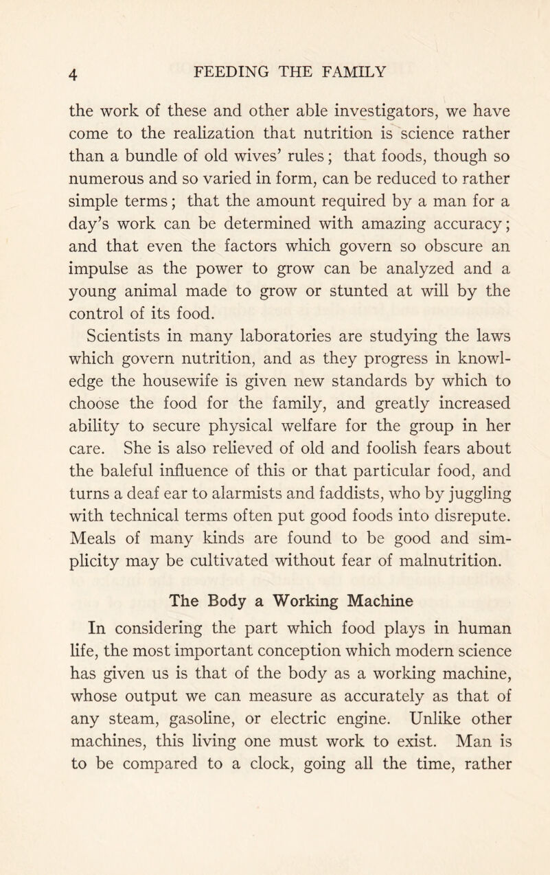 the work of these and other able investigators, we have come to the realization that nutrition is science rather than a bundle of old wives’ rules; that foods, though so numerous and so varied in form, can be reduced to rather simple terms; that the amount required by a man for a day’s work can be determined with amazing accuracy; and that even the factors which govern so obscure an impulse as the power to grow can be analyzed and a young animal made to grow or stunted at will by the control of its food. Scientists in many laboratories are studying the laws which govern nutrition, and as they progress in knowl- edge the housewife is given new standards by which to choose the food for the family, and greatly increased ability to secure physical welfare for the group in her care. She is also relieved of old and foolish fears about the baleful influence of this or that particular food, and turns a deaf ear to alarmists and faddists, who by juggling with technical terms often put good foods into disrepute. Meals of many kinds are found to be good and sim- plicity may be cultivated without fear of malnutrition. The Body a Working Machine In considering the part which food plays in human life, the most important conception which modern science has given us is that of the body as a working machine, whose output we can measure as accurately as that of any steam, gasoline, or electric engine. Unlike other machines, this living one must work to exist. Man is to be compared to a clock, going all the time, rather