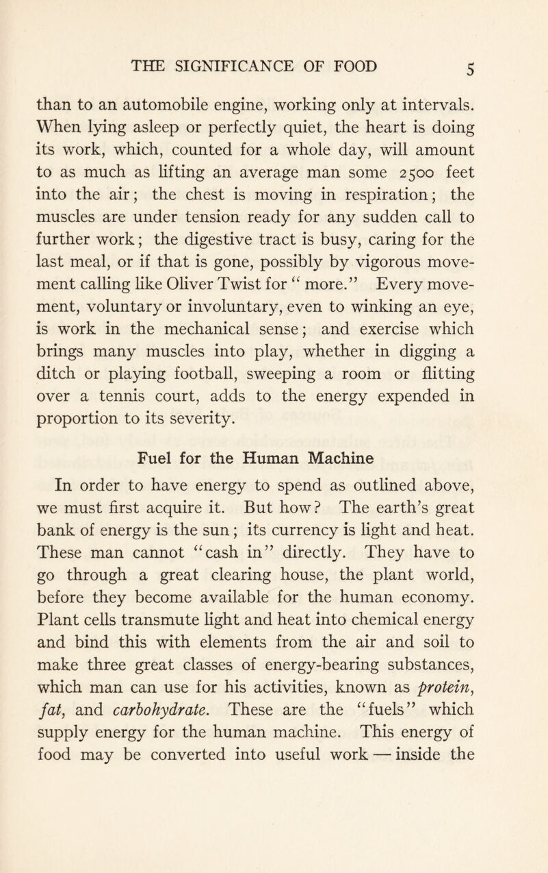 than to an automobile engine, working only at intervals. When lying asleep or perfectly quiet, the heart is doing its work, which, counted for a whole day, will amount to as much as lifting an average man some 2500 feet into the air; the chest is moving in respiration; the muscles are under tension ready for any sudden call to further work; the digestive tract is busy, caring for the last meal, or if that is gone, possibly by vigorous move- ment calling like Oliver Twist for “ more.” Every move- ment, voluntary or involuntary, even to winking an eye, is work in the mechanical sense; and exercise which brings many muscles into play, whether in digging a ditch or playing football, sweeping a room or flitting over a tennis court, adds to the energy expended in proportion to its severity. Fuel for the Human Machine In order to have energy to spend as outlined above, we must first acquire it. But how? The earth’s great bank of energy is the sun; its currency is light and heat. These man cannot “cash in” directly. They have to go through a great clearing house, the plant world, before they become available for the human economy. Plant cells transmute light and heat into chemical energy and bind this with elements from the air and soil to make three great classes of energy-bearing substances, which man can use for his activities, known as protein, fat, and carbohydrate. These are the “fuels” which supply energy for the human machine. This energy of food may be converted into useful work — inside the