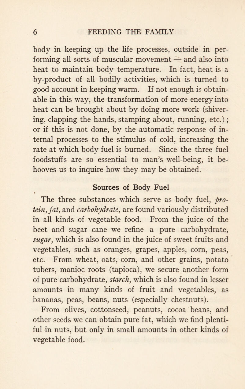 body in keeping up the life processes, outside in per- forming all sorts of muscular movement — and also into heat to maintain body temperature. In fact, heat is a by-product of all bodily activities, which is turned to good account in keeping warm. If not enough is obtain- able in this way, the transformation of more energy into heat can be brought about by doing more work (shiver- ing, clapping the hands, stamping about, running, etc.); or if this is not done, by the automatic response of in- ternal processes to the stimulus of cold, increasing the rate at which body fuel is burned. Since the three fuel foodstuffs are so essential to man’s well-being, it be- hooves us to inquire how they may be obtained. Sources of Body Fuel e The three substances which serve as body fuel, pro- tein, fat, and carbohydrate, are found variously distributed in all kinds of vegetable food. From the juice of the beet and sugar cane we refine a pure carbohydrate, sugar, which is also found in the juice of sweet fruits and vegetables, such as oranges, grapes, apples, corn, peas, etc. From wheat, oats, corn, and other grains, potato tubers, manioc roots (tapioca), we secure another form of pure carbohydrate, starch, which is also found in lesser amounts in many kinds of fruit and vegetables, as bananas, peas, beans, nuts (especially chestnuts). From olives, cottonseed, peanuts, cocoa beans, and other seeds we can obtain pure fat, which we find plenti- ful in nuts, but only in small amounts in other kinds of vegetable food.