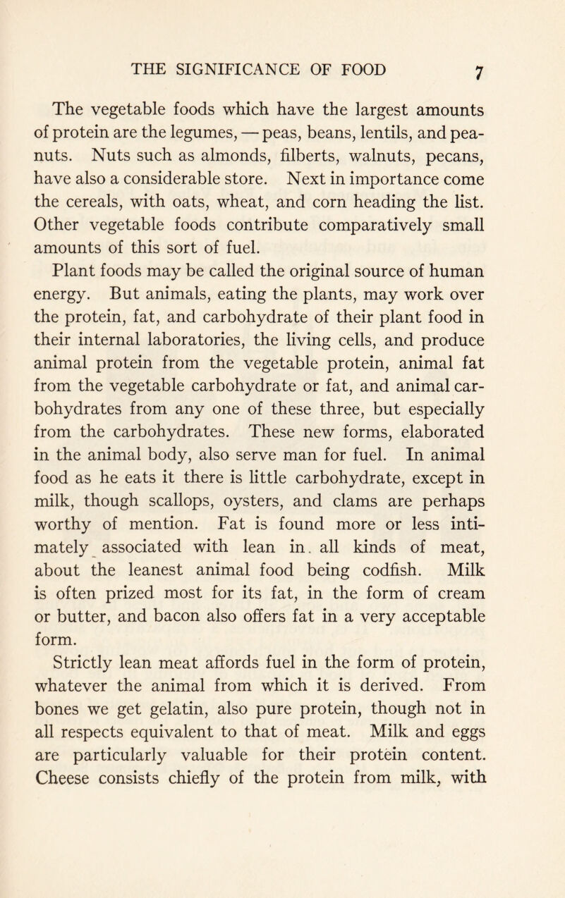 The vegetable foods which have the largest amounts of protein are the legumes, — peas, beans, lentils, and pea- nuts. Nuts such as almonds, filberts, walnuts, pecans, have also a considerable store. Next in importance come the cereals, with oats, wheat, and corn heading the list. Other vegetable foods contribute comparatively small amounts of this sort of fuel. Plant foods may be called the original source of human energy. But animals, eating the plants, may work over the protein, fat, and carbohydrate of their plant food in their internal laboratories, the living cells, and produce animal protein from the vegetable protein, animal fat from the vegetable carbohydrate or fat, and animal car- bohydrates from any one of these three, but especially from the carbohydrates. These new forms, elaborated in the animal body, also serve man for fuel. In animal food as he eats it there is little carbohydrate, except in milk, though scallops, oysters, and clams are perhaps worthy of mention. Fat is found more or less inti- mately associated with lean in. all kinds of meat, about the leanest animal food being codfish. Milk is often prized most for its fat, in the form of cream or butter, and bacon also offers fat in a very acceptable form. Strictly lean meat affords fuel in the form of protein, whatever the animal from which it is derived. From bones we get gelatin, also pure protein, though not in all respects equivalent to that of meat. Milk and eggs are particularly valuable for their protein content. Cheese consists chiefly of the protein from milk, with