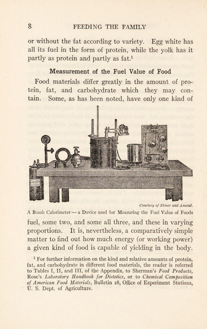 or without the fat according to variety. Egg white has all its fuel in the form of protein, while the yolk has it partly as protein and partly as fat.1 Measurement of the Fuel Value of Food Food materials differ greatly in the amount of pro- tein, fat, and carbohydrate which they may con- tain. Some, as has been noted, have only one kind of Courtesy of Elmer and Amend. A Bomb Calorimeter — a Device used for Measuring the Fuel Value of Foods fuel, some two, and some all three, and these in varying proportions. It is, nevertheless, a comparatively simple matter to find out how much energy (or working power) a given kind of food is capable of yielding in the body. 1 For further information on the kind and relative amounts of protein, fat, and carbohydrate in different food materials, the reader is referred to Tables I, II, and III, of the Appendix, to Sherman’s Food Products, Rose’s Laboratory Handbook for Dietetics, or to Chemical Composition of American Food Materials, Bulletin 28, Office of Experiment Stations, U. S. Dept, of Agriculture.